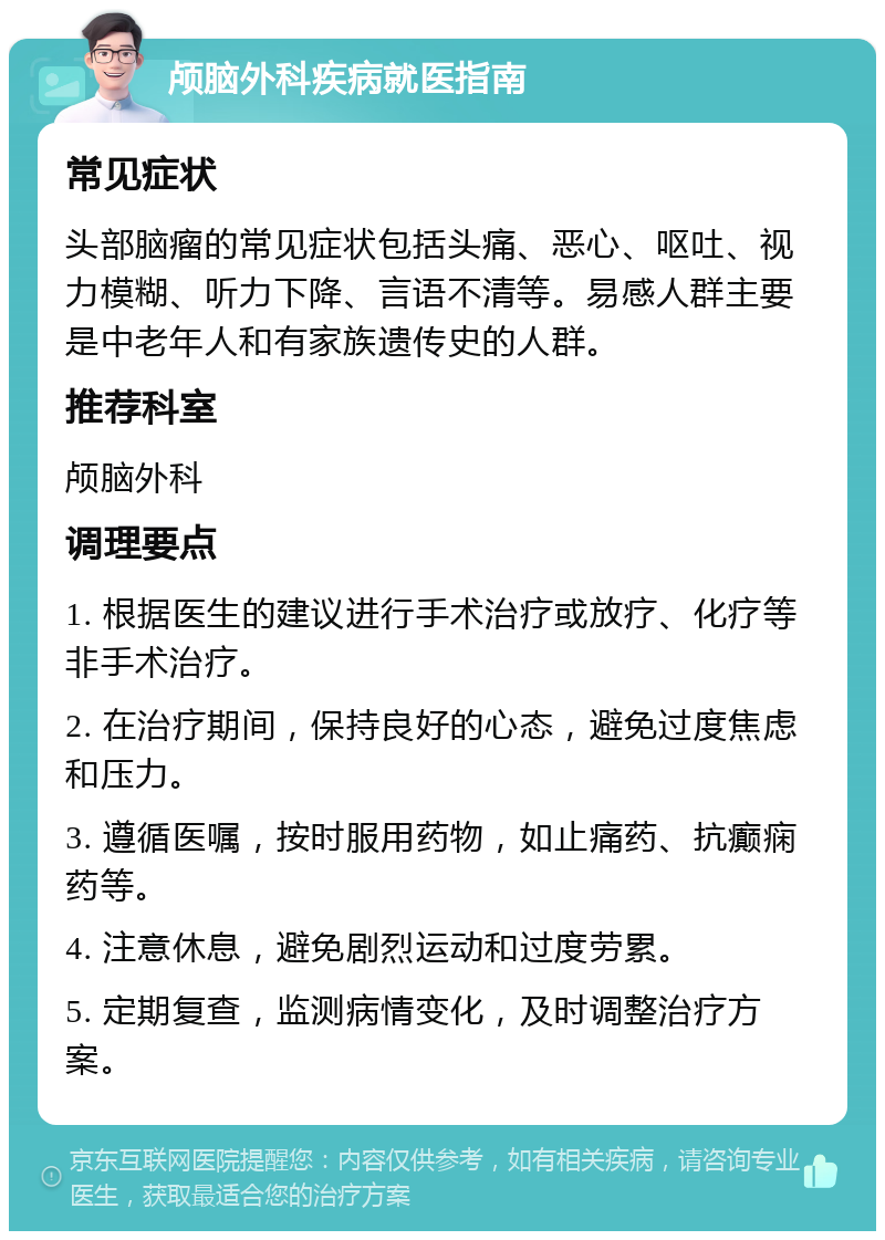 颅脑外科疾病就医指南 常见症状 头部脑瘤的常见症状包括头痛、恶心、呕吐、视力模糊、听力下降、言语不清等。易感人群主要是中老年人和有家族遗传史的人群。 推荐科室 颅脑外科 调理要点 1. 根据医生的建议进行手术治疗或放疗、化疗等非手术治疗。 2. 在治疗期间，保持良好的心态，避免过度焦虑和压力。 3. 遵循医嘱，按时服用药物，如止痛药、抗癫痫药等。 4. 注意休息，避免剧烈运动和过度劳累。 5. 定期复查，监测病情变化，及时调整治疗方案。