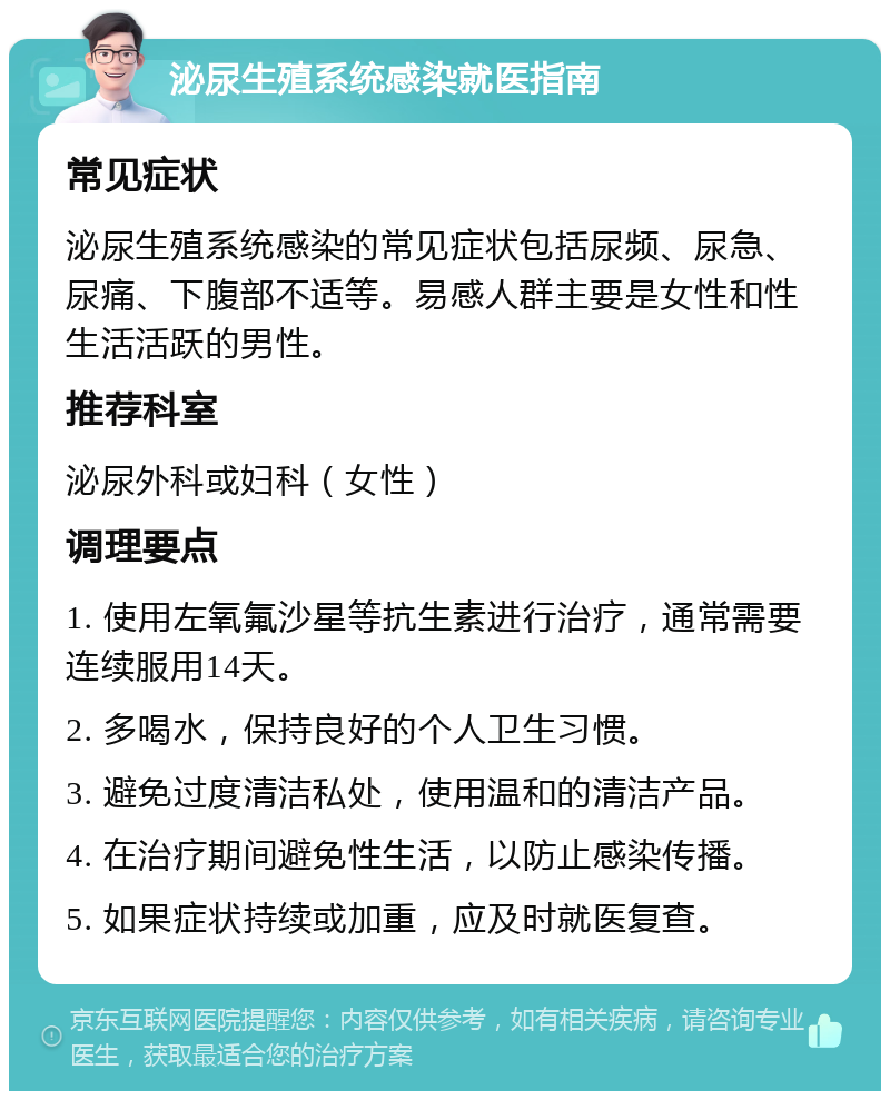 泌尿生殖系统感染就医指南 常见症状 泌尿生殖系统感染的常见症状包括尿频、尿急、尿痛、下腹部不适等。易感人群主要是女性和性生活活跃的男性。 推荐科室 泌尿外科或妇科（女性） 调理要点 1. 使用左氧氟沙星等抗生素进行治疗，通常需要连续服用14天。 2. 多喝水，保持良好的个人卫生习惯。 3. 避免过度清洁私处，使用温和的清洁产品。 4. 在治疗期间避免性生活，以防止感染传播。 5. 如果症状持续或加重，应及时就医复查。