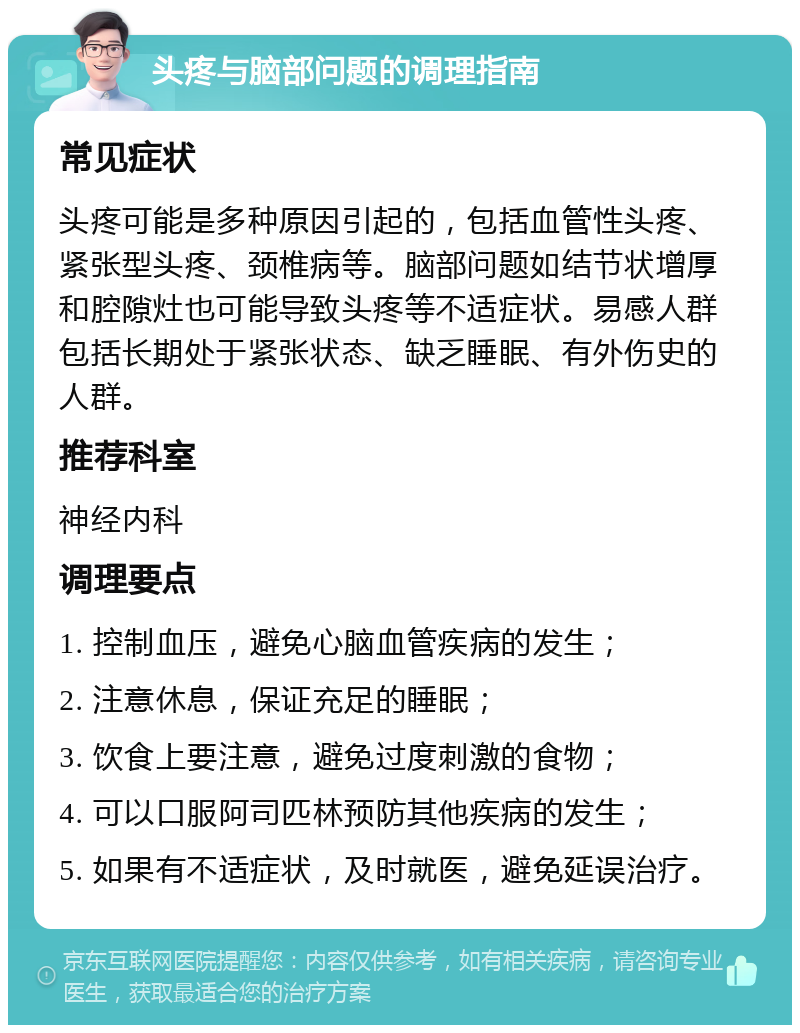 头疼与脑部问题的调理指南 常见症状 头疼可能是多种原因引起的，包括血管性头疼、紧张型头疼、颈椎病等。脑部问题如结节状增厚和腔隙灶也可能导致头疼等不适症状。易感人群包括长期处于紧张状态、缺乏睡眠、有外伤史的人群。 推荐科室 神经内科 调理要点 1. 控制血压，避免心脑血管疾病的发生； 2. 注意休息，保证充足的睡眠； 3. 饮食上要注意，避免过度刺激的食物； 4. 可以口服阿司匹林预防其他疾病的发生； 5. 如果有不适症状，及时就医，避免延误治疗。