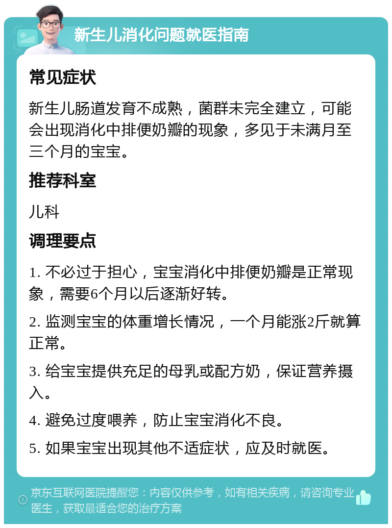 新生儿消化问题就医指南 常见症状 新生儿肠道发育不成熟，菌群未完全建立，可能会出现消化中排便奶瓣的现象，多见于未满月至三个月的宝宝。 推荐科室 儿科 调理要点 1. 不必过于担心，宝宝消化中排便奶瓣是正常现象，需要6个月以后逐渐好转。 2. 监测宝宝的体重增长情况，一个月能涨2斤就算正常。 3. 给宝宝提供充足的母乳或配方奶，保证营养摄入。 4. 避免过度喂养，防止宝宝消化不良。 5. 如果宝宝出现其他不适症状，应及时就医。