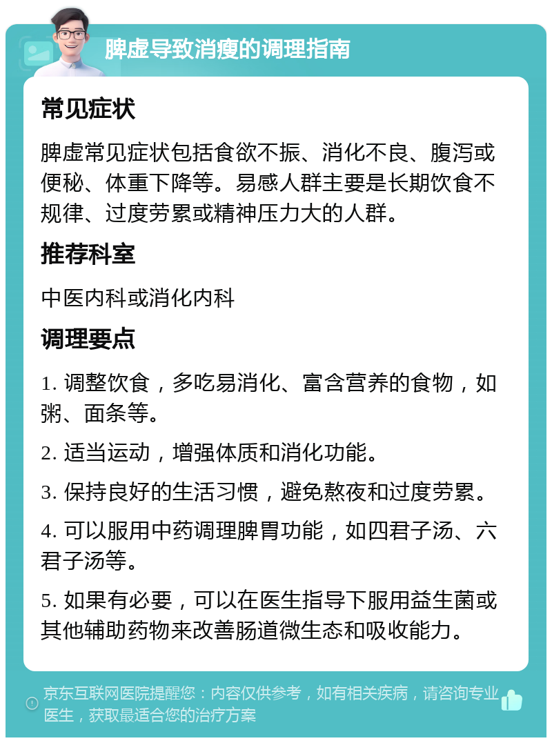 脾虚导致消瘦的调理指南 常见症状 脾虚常见症状包括食欲不振、消化不良、腹泻或便秘、体重下降等。易感人群主要是长期饮食不规律、过度劳累或精神压力大的人群。 推荐科室 中医内科或消化内科 调理要点 1. 调整饮食，多吃易消化、富含营养的食物，如粥、面条等。 2. 适当运动，增强体质和消化功能。 3. 保持良好的生活习惯，避免熬夜和过度劳累。 4. 可以服用中药调理脾胃功能，如四君子汤、六君子汤等。 5. 如果有必要，可以在医生指导下服用益生菌或其他辅助药物来改善肠道微生态和吸收能力。