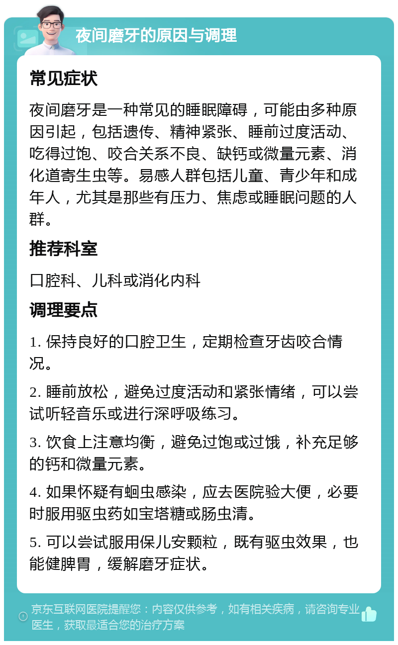 夜间磨牙的原因与调理 常见症状 夜间磨牙是一种常见的睡眠障碍，可能由多种原因引起，包括遗传、精神紧张、睡前过度活动、吃得过饱、咬合关系不良、缺钙或微量元素、消化道寄生虫等。易感人群包括儿童、青少年和成年人，尤其是那些有压力、焦虑或睡眠问题的人群。 推荐科室 口腔科、儿科或消化内科 调理要点 1. 保持良好的口腔卫生，定期检查牙齿咬合情况。 2. 睡前放松，避免过度活动和紧张情绪，可以尝试听轻音乐或进行深呼吸练习。 3. 饮食上注意均衡，避免过饱或过饿，补充足够的钙和微量元素。 4. 如果怀疑有蛔虫感染，应去医院验大便，必要时服用驱虫药如宝塔糖或肠虫清。 5. 可以尝试服用保儿安颗粒，既有驱虫效果，也能健脾胃，缓解磨牙症状。