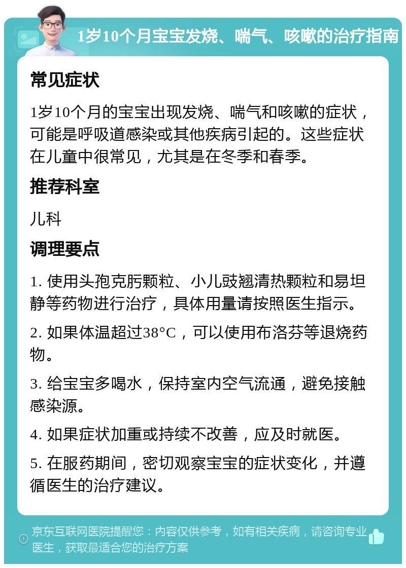 1岁10个月宝宝发烧、喘气、咳嗽的治疗指南 常见症状 1岁10个月的宝宝出现发烧、喘气和咳嗽的症状，可能是呼吸道感染或其他疾病引起的。这些症状在儿童中很常见，尤其是在冬季和春季。 推荐科室 儿科 调理要点 1. 使用头孢克肟颗粒、小儿豉翘清热颗粒和易坦静等药物进行治疗，具体用量请按照医生指示。 2. 如果体温超过38°C，可以使用布洛芬等退烧药物。 3. 给宝宝多喝水，保持室内空气流通，避免接触感染源。 4. 如果症状加重或持续不改善，应及时就医。 5. 在服药期间，密切观察宝宝的症状变化，并遵循医生的治疗建议。