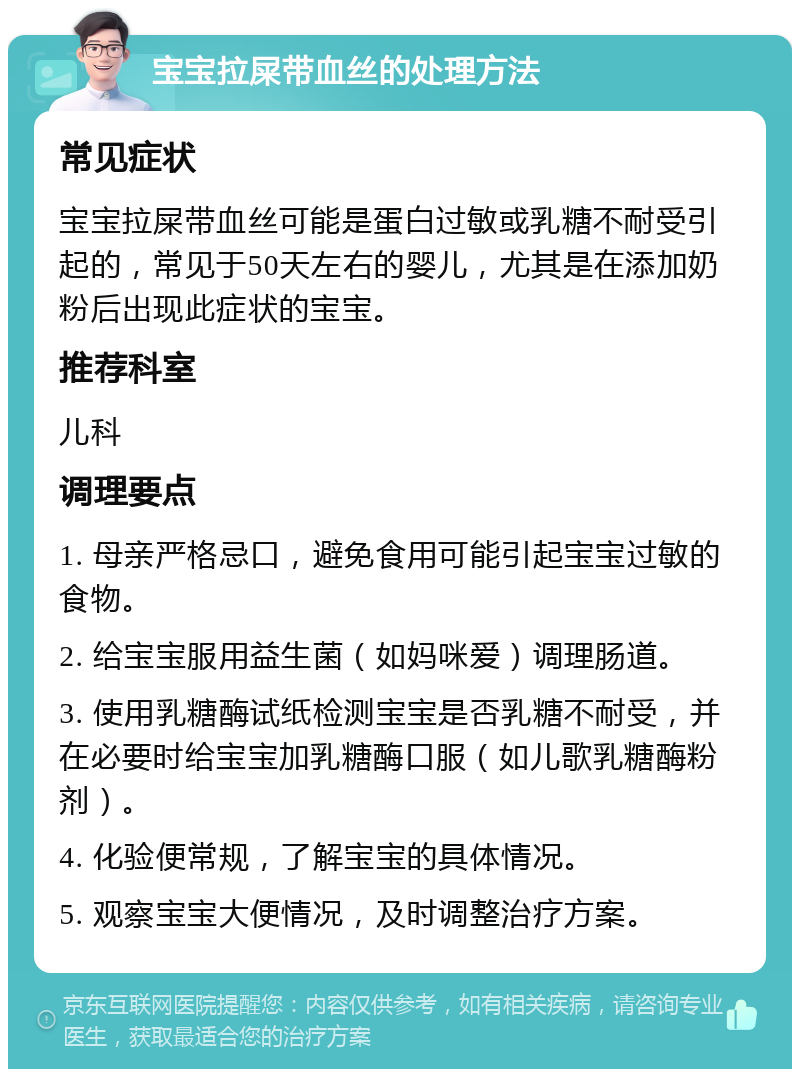 宝宝拉屎带血丝的处理方法 常见症状 宝宝拉屎带血丝可能是蛋白过敏或乳糖不耐受引起的，常见于50天左右的婴儿，尤其是在添加奶粉后出现此症状的宝宝。 推荐科室 儿科 调理要点 1. 母亲严格忌口，避免食用可能引起宝宝过敏的食物。 2. 给宝宝服用益生菌（如妈咪爱）调理肠道。 3. 使用乳糖酶试纸检测宝宝是否乳糖不耐受，并在必要时给宝宝加乳糖酶口服（如儿歌乳糖酶粉剂）。 4. 化验便常规，了解宝宝的具体情况。 5. 观察宝宝大便情况，及时调整治疗方案。