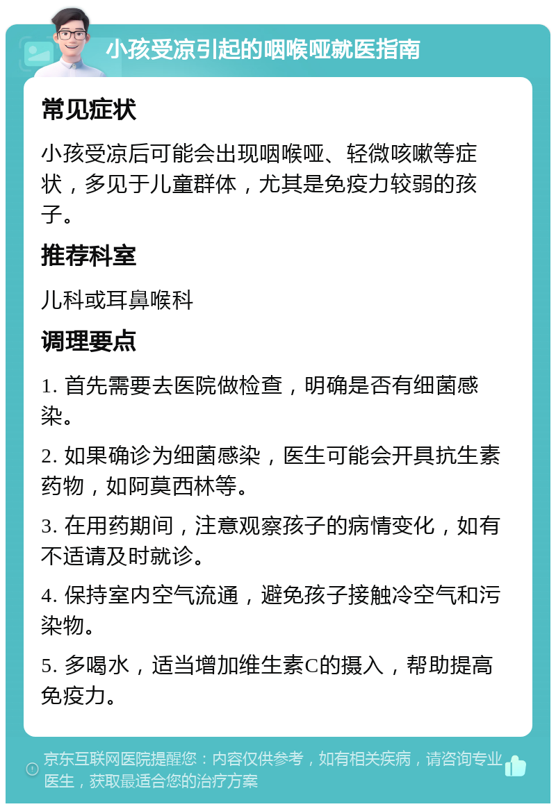 小孩受凉引起的咽喉哑就医指南 常见症状 小孩受凉后可能会出现咽喉哑、轻微咳嗽等症状，多见于儿童群体，尤其是免疫力较弱的孩子。 推荐科室 儿科或耳鼻喉科 调理要点 1. 首先需要去医院做检查，明确是否有细菌感染。 2. 如果确诊为细菌感染，医生可能会开具抗生素药物，如阿莫西林等。 3. 在用药期间，注意观察孩子的病情变化，如有不适请及时就诊。 4. 保持室内空气流通，避免孩子接触冷空气和污染物。 5. 多喝水，适当增加维生素C的摄入，帮助提高免疫力。