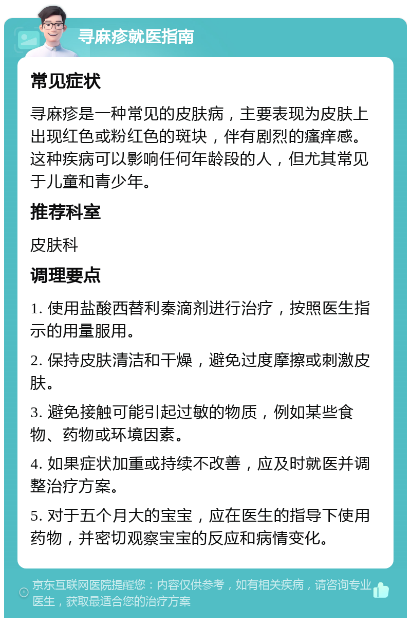 寻麻疹就医指南 常见症状 寻麻疹是一种常见的皮肤病，主要表现为皮肤上出现红色或粉红色的斑块，伴有剧烈的瘙痒感。这种疾病可以影响任何年龄段的人，但尤其常见于儿童和青少年。 推荐科室 皮肤科 调理要点 1. 使用盐酸西替利秦滴剂进行治疗，按照医生指示的用量服用。 2. 保持皮肤清洁和干燥，避免过度摩擦或刺激皮肤。 3. 避免接触可能引起过敏的物质，例如某些食物、药物或环境因素。 4. 如果症状加重或持续不改善，应及时就医并调整治疗方案。 5. 对于五个月大的宝宝，应在医生的指导下使用药物，并密切观察宝宝的反应和病情变化。