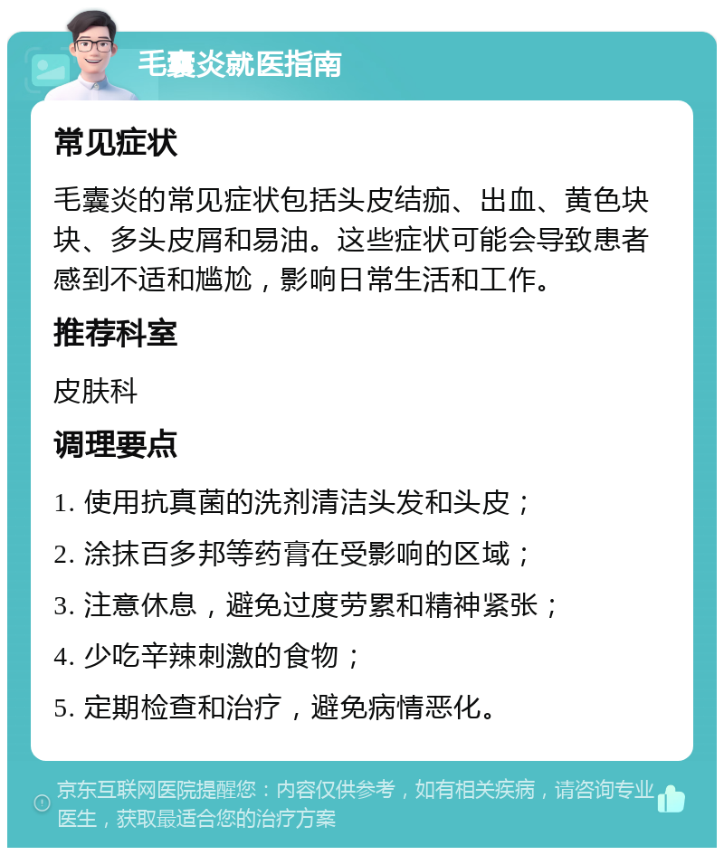 毛囊炎就医指南 常见症状 毛囊炎的常见症状包括头皮结痂、出血、黄色块块、多头皮屑和易油。这些症状可能会导致患者感到不适和尴尬，影响日常生活和工作。 推荐科室 皮肤科 调理要点 1. 使用抗真菌的洗剂清洁头发和头皮； 2. 涂抹百多邦等药膏在受影响的区域； 3. 注意休息，避免过度劳累和精神紧张； 4. 少吃辛辣刺激的食物； 5. 定期检查和治疗，避免病情恶化。