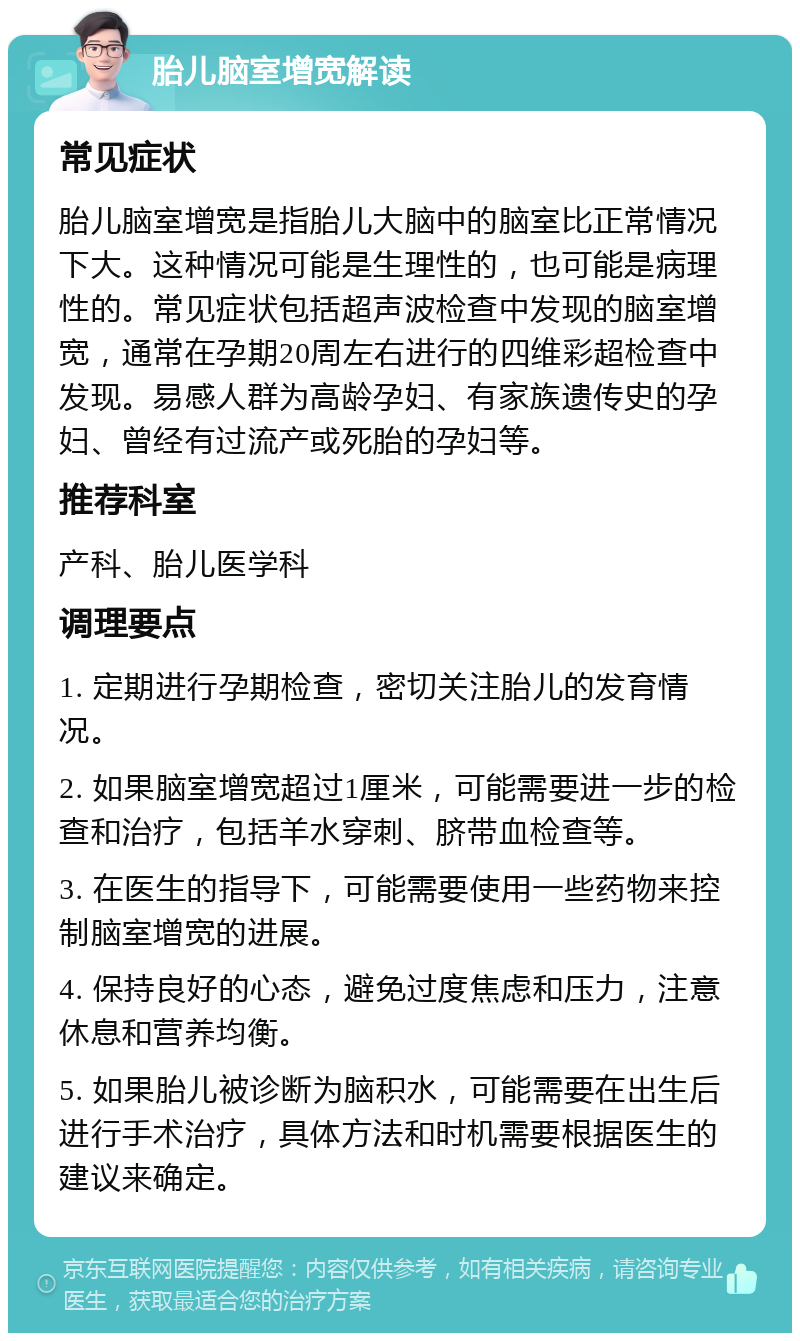 胎儿脑室增宽解读 常见症状 胎儿脑室增宽是指胎儿大脑中的脑室比正常情况下大。这种情况可能是生理性的，也可能是病理性的。常见症状包括超声波检查中发现的脑室增宽，通常在孕期20周左右进行的四维彩超检查中发现。易感人群为高龄孕妇、有家族遗传史的孕妇、曾经有过流产或死胎的孕妇等。 推荐科室 产科、胎儿医学科 调理要点 1. 定期进行孕期检查，密切关注胎儿的发育情况。 2. 如果脑室增宽超过1厘米，可能需要进一步的检查和治疗，包括羊水穿刺、脐带血检查等。 3. 在医生的指导下，可能需要使用一些药物来控制脑室增宽的进展。 4. 保持良好的心态，避免过度焦虑和压力，注意休息和营养均衡。 5. 如果胎儿被诊断为脑积水，可能需要在出生后进行手术治疗，具体方法和时机需要根据医生的建议来确定。