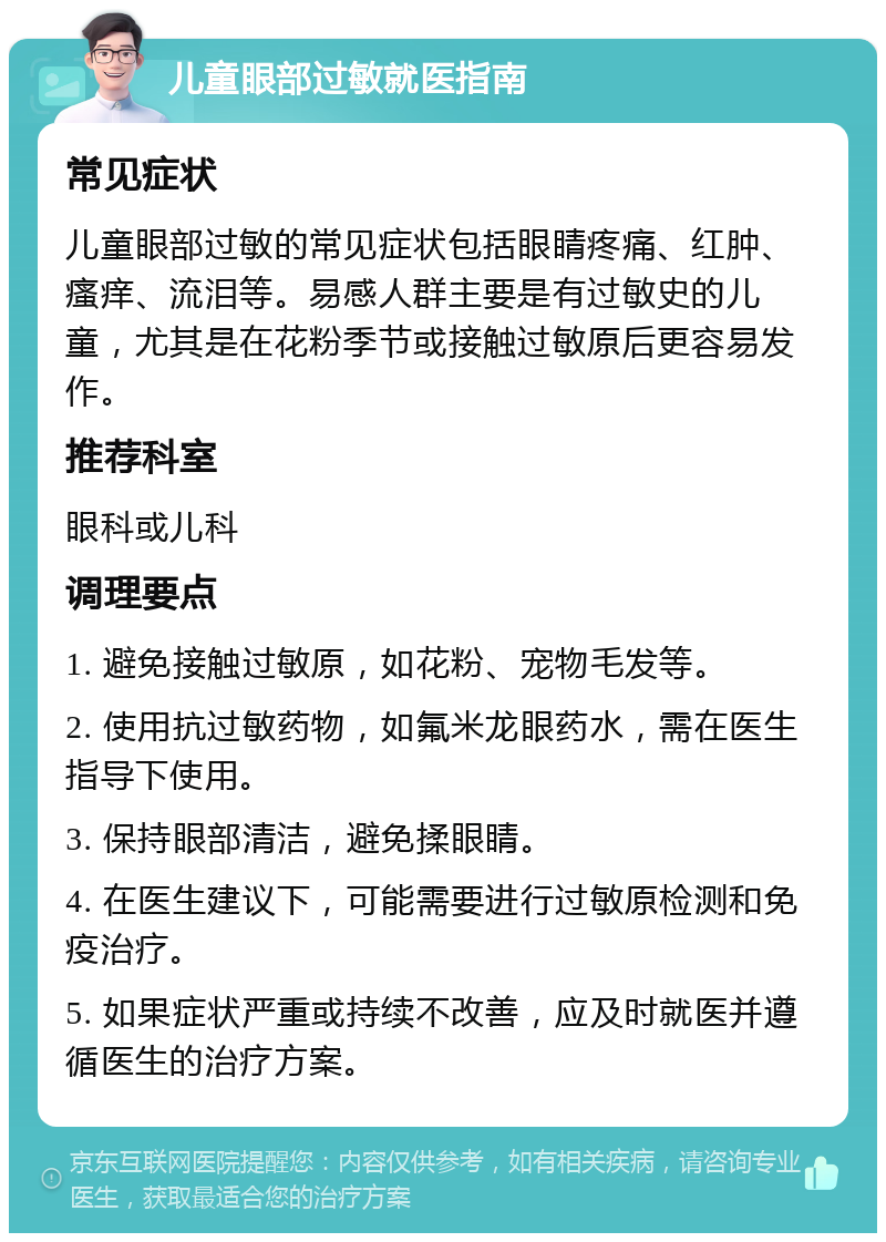 儿童眼部过敏就医指南 常见症状 儿童眼部过敏的常见症状包括眼睛疼痛、红肿、瘙痒、流泪等。易感人群主要是有过敏史的儿童，尤其是在花粉季节或接触过敏原后更容易发作。 推荐科室 眼科或儿科 调理要点 1. 避免接触过敏原，如花粉、宠物毛发等。 2. 使用抗过敏药物，如氟米龙眼药水，需在医生指导下使用。 3. 保持眼部清洁，避免揉眼睛。 4. 在医生建议下，可能需要进行过敏原检测和免疫治疗。 5. 如果症状严重或持续不改善，应及时就医并遵循医生的治疗方案。