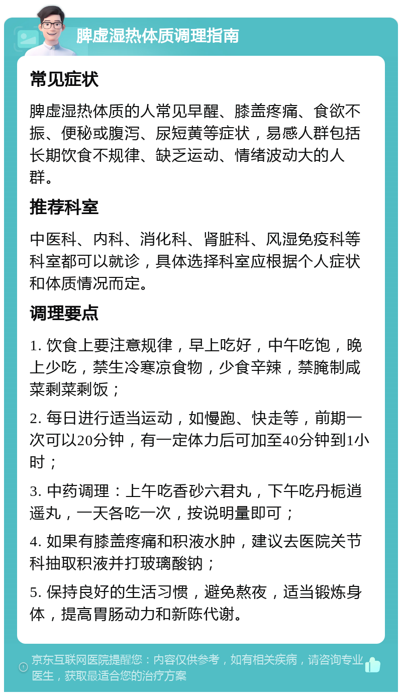 脾虚湿热体质调理指南 常见症状 脾虚湿热体质的人常见早醒、膝盖疼痛、食欲不振、便秘或腹泻、尿短黄等症状，易感人群包括长期饮食不规律、缺乏运动、情绪波动大的人群。 推荐科室 中医科、内科、消化科、肾脏科、风湿免疫科等科室都可以就诊，具体选择科室应根据个人症状和体质情况而定。 调理要点 1. 饮食上要注意规律，早上吃好，中午吃饱，晚上少吃，禁生冷寒凉食物，少食辛辣，禁腌制咸菜剩菜剩饭； 2. 每日进行适当运动，如慢跑、快走等，前期一次可以20分钟，有一定体力后可加至40分钟到1小时； 3. 中药调理：上午吃香砂六君丸，下午吃丹栀逍遥丸，一天各吃一次，按说明量即可； 4. 如果有膝盖疼痛和积液水肿，建议去医院关节科抽取积液并打玻璃酸钠； 5. 保持良好的生活习惯，避免熬夜，适当锻炼身体，提高胃肠动力和新陈代谢。