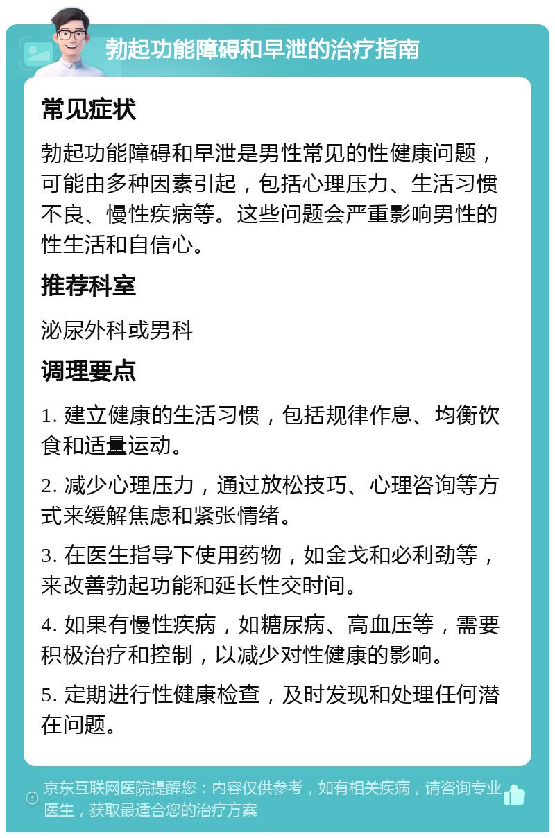 勃起功能障碍和早泄的治疗指南 常见症状 勃起功能障碍和早泄是男性常见的性健康问题，可能由多种因素引起，包括心理压力、生活习惯不良、慢性疾病等。这些问题会严重影响男性的性生活和自信心。 推荐科室 泌尿外科或男科 调理要点 1. 建立健康的生活习惯，包括规律作息、均衡饮食和适量运动。 2. 减少心理压力，通过放松技巧、心理咨询等方式来缓解焦虑和紧张情绪。 3. 在医生指导下使用药物，如金戈和必利劲等，来改善勃起功能和延长性交时间。 4. 如果有慢性疾病，如糖尿病、高血压等，需要积极治疗和控制，以减少对性健康的影响。 5. 定期进行性健康检查，及时发现和处理任何潜在问题。