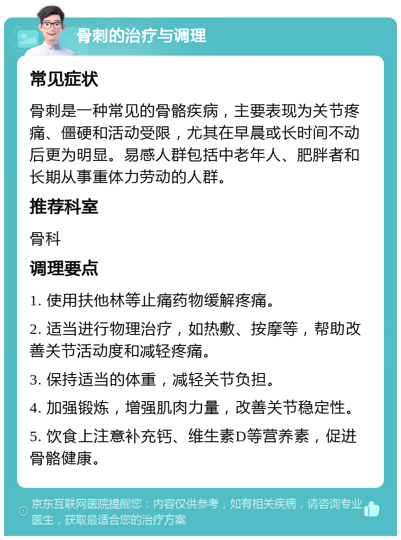 骨刺的治疗与调理 常见症状 骨刺是一种常见的骨骼疾病，主要表现为关节疼痛、僵硬和活动受限，尤其在早晨或长时间不动后更为明显。易感人群包括中老年人、肥胖者和长期从事重体力劳动的人群。 推荐科室 骨科 调理要点 1. 使用扶他林等止痛药物缓解疼痛。 2. 适当进行物理治疗，如热敷、按摩等，帮助改善关节活动度和减轻疼痛。 3. 保持适当的体重，减轻关节负担。 4. 加强锻炼，增强肌肉力量，改善关节稳定性。 5. 饮食上注意补充钙、维生素D等营养素，促进骨骼健康。