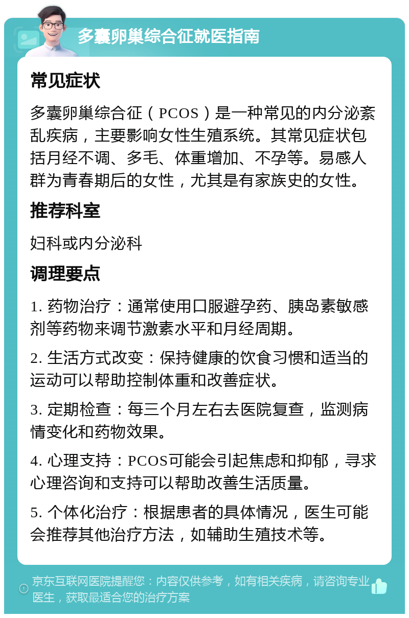 多囊卵巢综合征就医指南 常见症状 多囊卵巢综合征（PCOS）是一种常见的内分泌紊乱疾病，主要影响女性生殖系统。其常见症状包括月经不调、多毛、体重增加、不孕等。易感人群为青春期后的女性，尤其是有家族史的女性。 推荐科室 妇科或内分泌科 调理要点 1. 药物治疗：通常使用口服避孕药、胰岛素敏感剂等药物来调节激素水平和月经周期。 2. 生活方式改变：保持健康的饮食习惯和适当的运动可以帮助控制体重和改善症状。 3. 定期检查：每三个月左右去医院复查，监测病情变化和药物效果。 4. 心理支持：PCOS可能会引起焦虑和抑郁，寻求心理咨询和支持可以帮助改善生活质量。 5. 个体化治疗：根据患者的具体情况，医生可能会推荐其他治疗方法，如辅助生殖技术等。