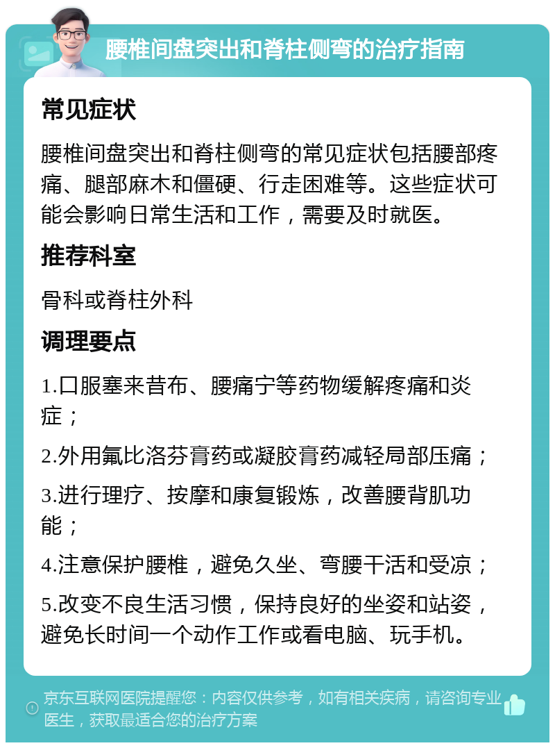 腰椎间盘突出和脊柱侧弯的治疗指南 常见症状 腰椎间盘突出和脊柱侧弯的常见症状包括腰部疼痛、腿部麻木和僵硬、行走困难等。这些症状可能会影响日常生活和工作，需要及时就医。 推荐科室 骨科或脊柱外科 调理要点 1.口服塞来昔布、腰痛宁等药物缓解疼痛和炎症； 2.外用氟比洛芬膏药或凝胶膏药减轻局部压痛； 3.进行理疗、按摩和康复锻炼，改善腰背肌功能； 4.注意保护腰椎，避免久坐、弯腰干活和受凉； 5.改变不良生活习惯，保持良好的坐姿和站姿，避免长时间一个动作工作或看电脑、玩手机。