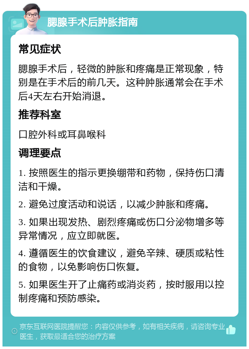 腮腺手术后肿胀指南 常见症状 腮腺手术后，轻微的肿胀和疼痛是正常现象，特别是在手术后的前几天。这种肿胀通常会在手术后4天左右开始消退。 推荐科室 口腔外科或耳鼻喉科 调理要点 1. 按照医生的指示更换绷带和药物，保持伤口清洁和干燥。 2. 避免过度活动和说话，以减少肿胀和疼痛。 3. 如果出现发热、剧烈疼痛或伤口分泌物增多等异常情况，应立即就医。 4. 遵循医生的饮食建议，避免辛辣、硬质或粘性的食物，以免影响伤口恢复。 5. 如果医生开了止痛药或消炎药，按时服用以控制疼痛和预防感染。