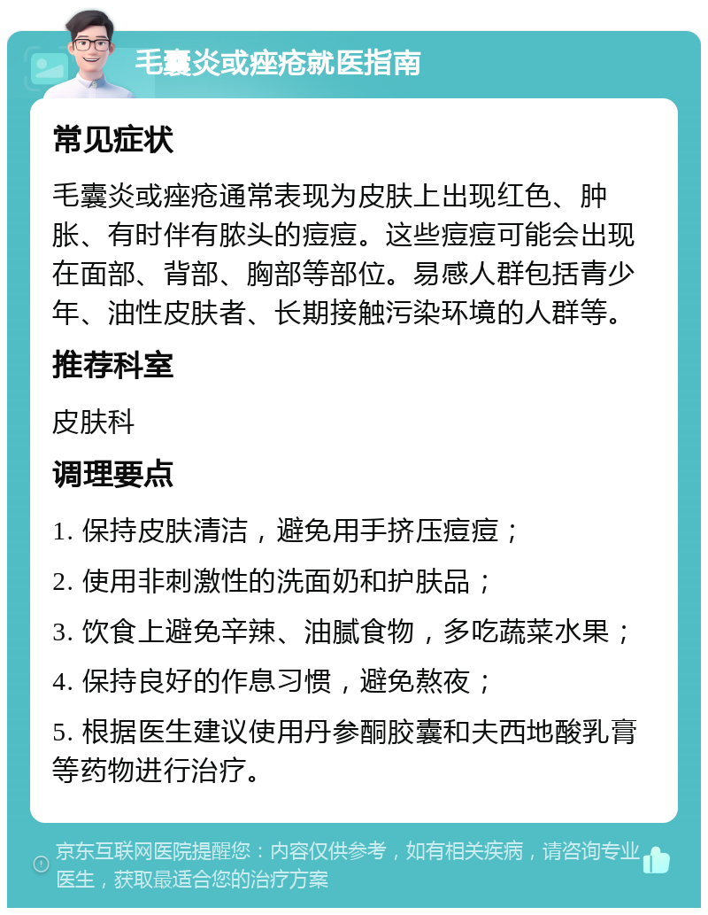 毛囊炎或痤疮就医指南 常见症状 毛囊炎或痤疮通常表现为皮肤上出现红色、肿胀、有时伴有脓头的痘痘。这些痘痘可能会出现在面部、背部、胸部等部位。易感人群包括青少年、油性皮肤者、长期接触污染环境的人群等。 推荐科室 皮肤科 调理要点 1. 保持皮肤清洁，避免用手挤压痘痘； 2. 使用非刺激性的洗面奶和护肤品； 3. 饮食上避免辛辣、油腻食物，多吃蔬菜水果； 4. 保持良好的作息习惯，避免熬夜； 5. 根据医生建议使用丹参酮胶囊和夫西地酸乳膏等药物进行治疗。