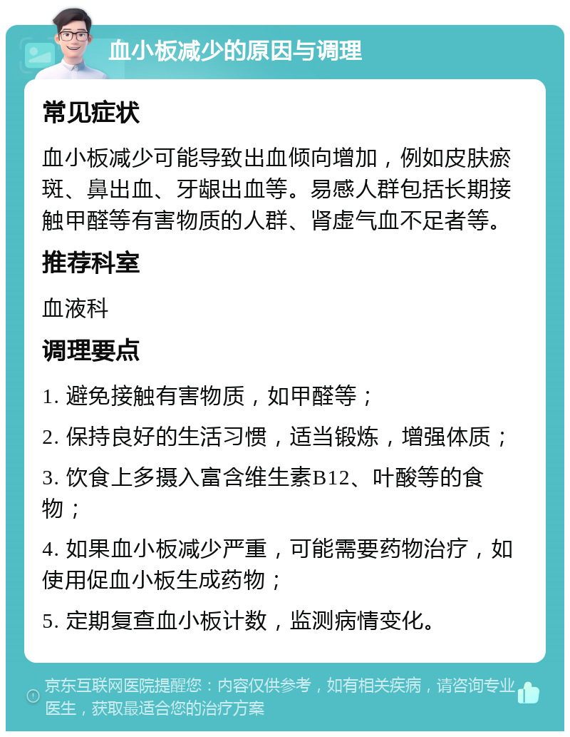 血小板减少的原因与调理 常见症状 血小板减少可能导致出血倾向增加，例如皮肤瘀斑、鼻出血、牙龈出血等。易感人群包括长期接触甲醛等有害物质的人群、肾虚气血不足者等。 推荐科室 血液科 调理要点 1. 避免接触有害物质，如甲醛等； 2. 保持良好的生活习惯，适当锻炼，增强体质； 3. 饮食上多摄入富含维生素B12、叶酸等的食物； 4. 如果血小板减少严重，可能需要药物治疗，如使用促血小板生成药物； 5. 定期复查血小板计数，监测病情变化。