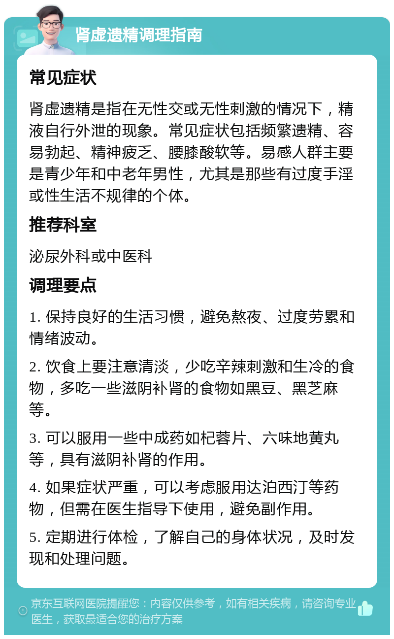 肾虚遗精调理指南 常见症状 肾虚遗精是指在无性交或无性刺激的情况下，精液自行外泄的现象。常见症状包括频繁遗精、容易勃起、精神疲乏、腰膝酸软等。易感人群主要是青少年和中老年男性，尤其是那些有过度手淫或性生活不规律的个体。 推荐科室 泌尿外科或中医科 调理要点 1. 保持良好的生活习惯，避免熬夜、过度劳累和情绪波动。 2. 饮食上要注意清淡，少吃辛辣刺激和生冷的食物，多吃一些滋阴补肾的食物如黑豆、黑芝麻等。 3. 可以服用一些中成药如杞蓉片、六味地黄丸等，具有滋阴补肾的作用。 4. 如果症状严重，可以考虑服用达泊西汀等药物，但需在医生指导下使用，避免副作用。 5. 定期进行体检，了解自己的身体状况，及时发现和处理问题。