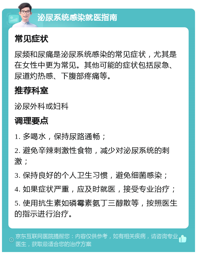 泌尿系统感染就医指南 常见症状 尿频和尿痛是泌尿系统感染的常见症状，尤其是在女性中更为常见。其他可能的症状包括尿急、尿道灼热感、下腹部疼痛等。 推荐科室 泌尿外科或妇科 调理要点 1. 多喝水，保持尿路通畅； 2. 避免辛辣刺激性食物，减少对泌尿系统的刺激； 3. 保持良好的个人卫生习惯，避免细菌感染； 4. 如果症状严重，应及时就医，接受专业治疗； 5. 使用抗生素如磷霉素氨丁三醇散等，按照医生的指示进行治疗。