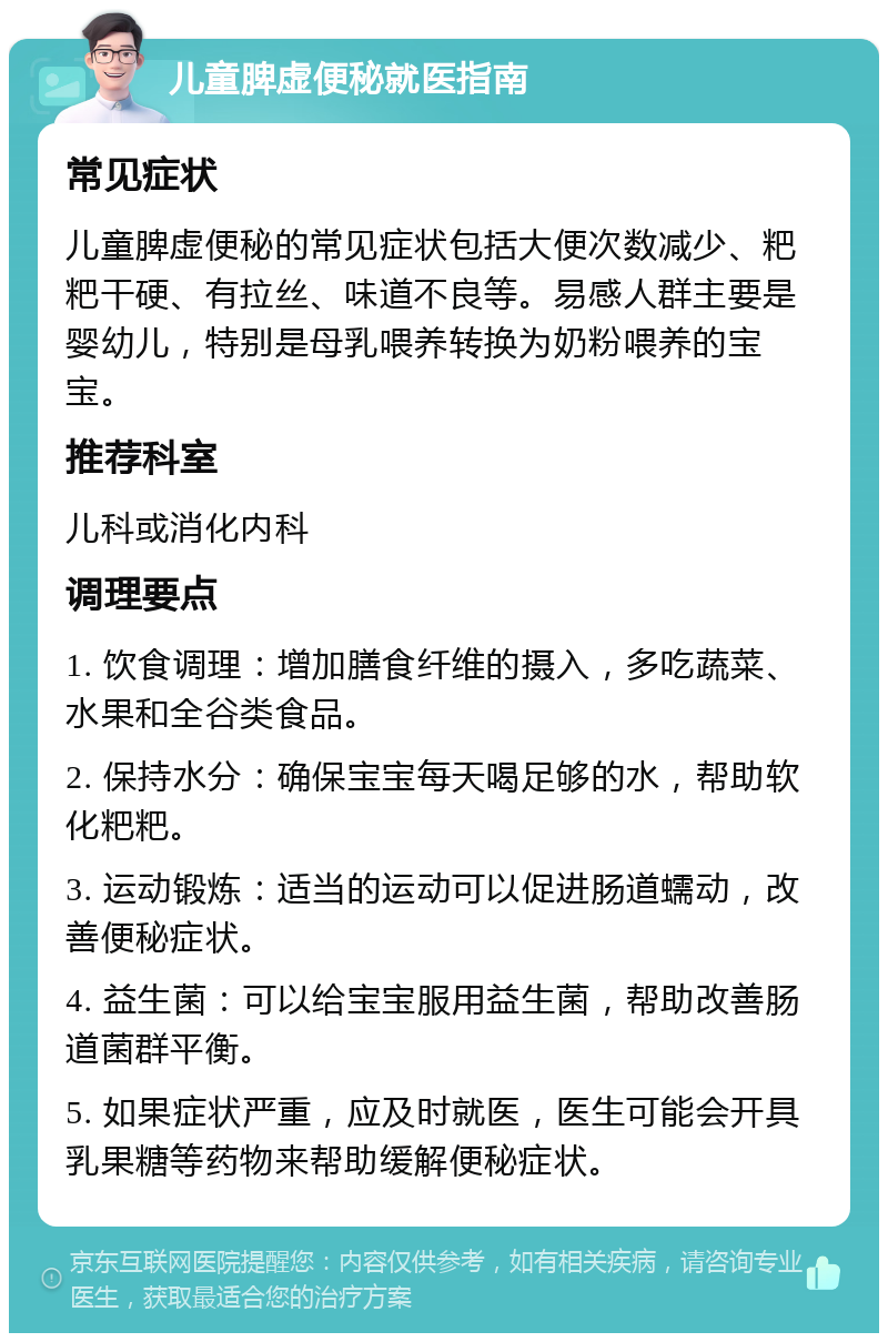 儿童脾虚便秘就医指南 常见症状 儿童脾虚便秘的常见症状包括大便次数减少、粑粑干硬、有拉丝、味道不良等。易感人群主要是婴幼儿，特别是母乳喂养转换为奶粉喂养的宝宝。 推荐科室 儿科或消化内科 调理要点 1. 饮食调理：增加膳食纤维的摄入，多吃蔬菜、水果和全谷类食品。 2. 保持水分：确保宝宝每天喝足够的水，帮助软化粑粑。 3. 运动锻炼：适当的运动可以促进肠道蠕动，改善便秘症状。 4. 益生菌：可以给宝宝服用益生菌，帮助改善肠道菌群平衡。 5. 如果症状严重，应及时就医，医生可能会开具乳果糖等药物来帮助缓解便秘症状。