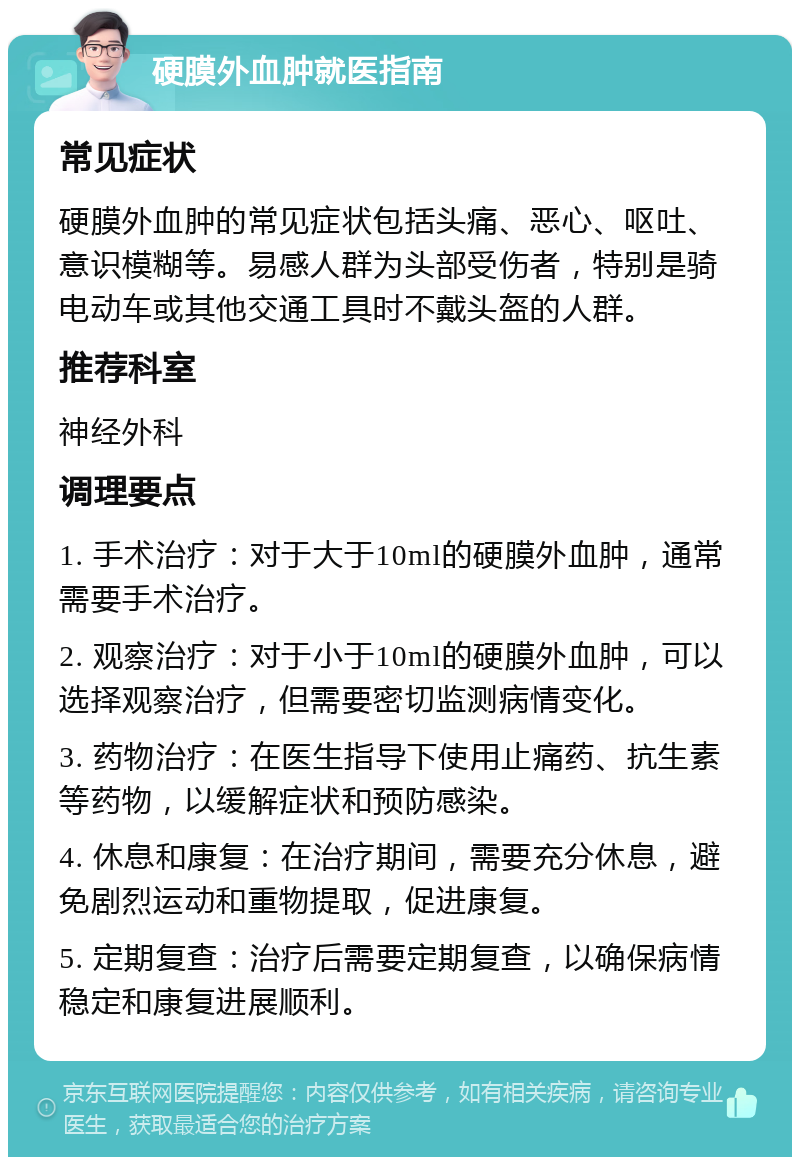 硬膜外血肿就医指南 常见症状 硬膜外血肿的常见症状包括头痛、恶心、呕吐、意识模糊等。易感人群为头部受伤者，特别是骑电动车或其他交通工具时不戴头盔的人群。 推荐科室 神经外科 调理要点 1. 手术治疗：对于大于10ml的硬膜外血肿，通常需要手术治疗。 2. 观察治疗：对于小于10ml的硬膜外血肿，可以选择观察治疗，但需要密切监测病情变化。 3. 药物治疗：在医生指导下使用止痛药、抗生素等药物，以缓解症状和预防感染。 4. 休息和康复：在治疗期间，需要充分休息，避免剧烈运动和重物提取，促进康复。 5. 定期复查：治疗后需要定期复查，以确保病情稳定和康复进展顺利。