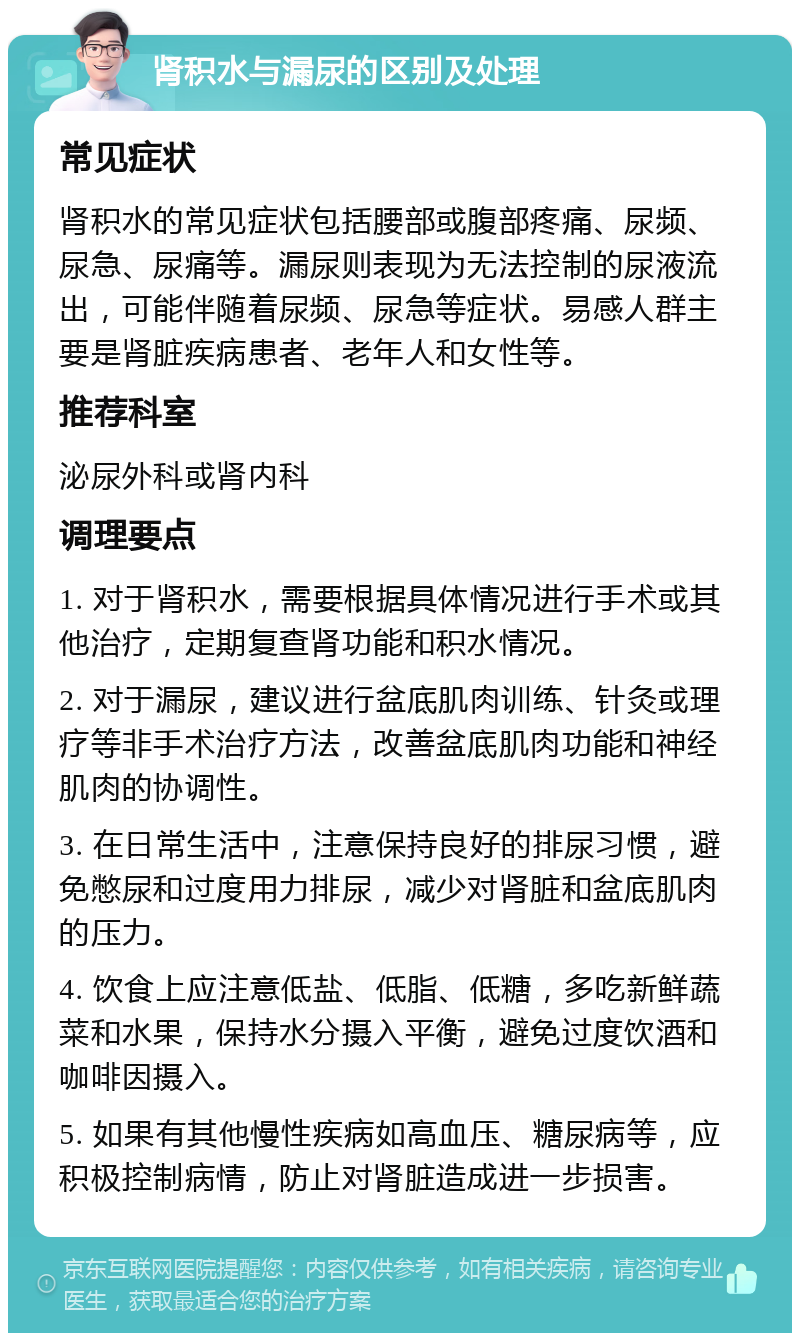 肾积水与漏尿的区别及处理 常见症状 肾积水的常见症状包括腰部或腹部疼痛、尿频、尿急、尿痛等。漏尿则表现为无法控制的尿液流出，可能伴随着尿频、尿急等症状。易感人群主要是肾脏疾病患者、老年人和女性等。 推荐科室 泌尿外科或肾内科 调理要点 1. 对于肾积水，需要根据具体情况进行手术或其他治疗，定期复查肾功能和积水情况。 2. 对于漏尿，建议进行盆底肌肉训练、针灸或理疗等非手术治疗方法，改善盆底肌肉功能和神经肌肉的协调性。 3. 在日常生活中，注意保持良好的排尿习惯，避免憋尿和过度用力排尿，减少对肾脏和盆底肌肉的压力。 4. 饮食上应注意低盐、低脂、低糖，多吃新鲜蔬菜和水果，保持水分摄入平衡，避免过度饮酒和咖啡因摄入。 5. 如果有其他慢性疾病如高血压、糖尿病等，应积极控制病情，防止对肾脏造成进一步损害。