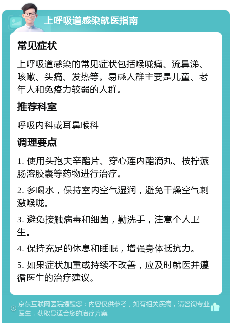 上呼吸道感染就医指南 常见症状 上呼吸道感染的常见症状包括喉咙痛、流鼻涕、咳嗽、头痛、发热等。易感人群主要是儿童、老年人和免疫力较弱的人群。 推荐科室 呼吸内科或耳鼻喉科 调理要点 1. 使用头孢夫辛酯片、穿心莲内酯滴丸、桉柠蒎肠溶胶囊等药物进行治疗。 2. 多喝水，保持室内空气湿润，避免干燥空气刺激喉咙。 3. 避免接触病毒和细菌，勤洗手，注意个人卫生。 4. 保持充足的休息和睡眠，增强身体抵抗力。 5. 如果症状加重或持续不改善，应及时就医并遵循医生的治疗建议。