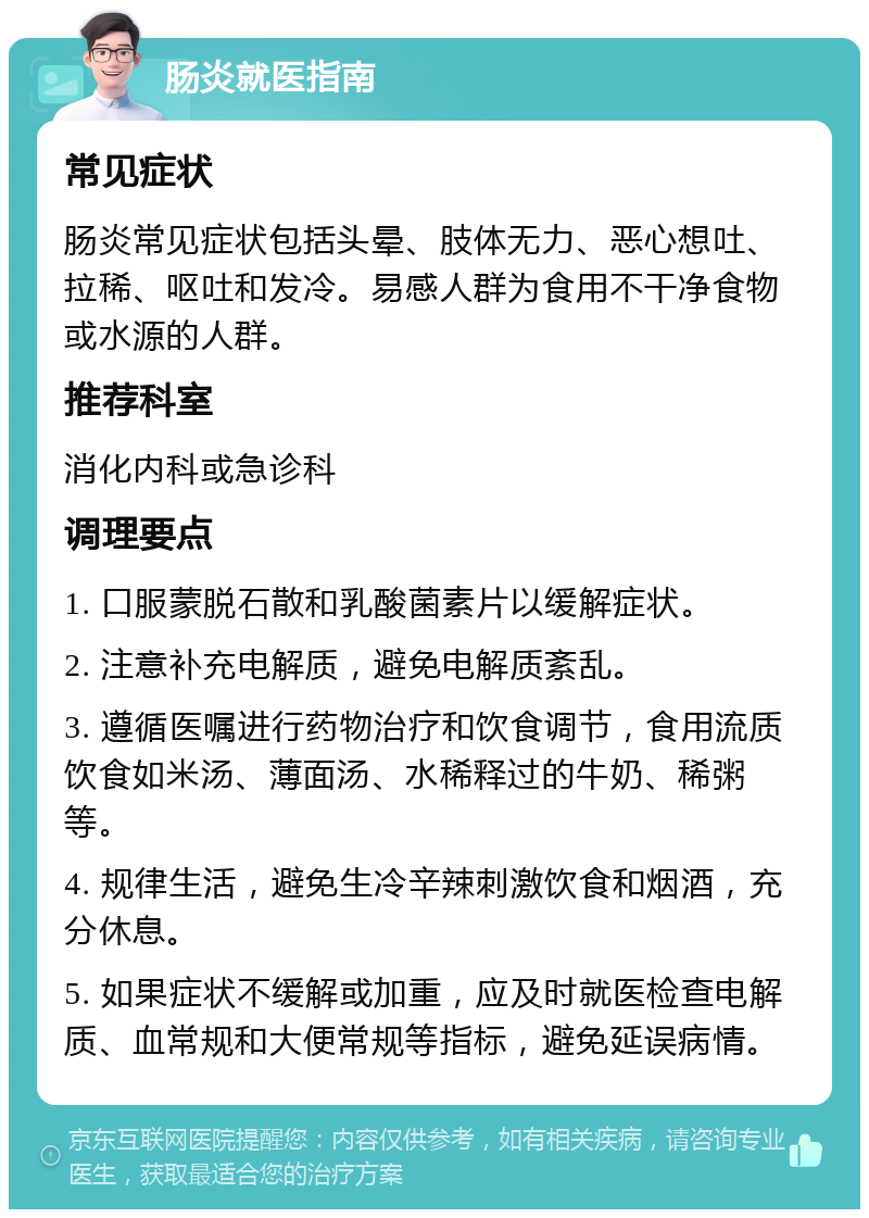 肠炎就医指南 常见症状 肠炎常见症状包括头晕、肢体无力、恶心想吐、拉稀、呕吐和发冷。易感人群为食用不干净食物或水源的人群。 推荐科室 消化内科或急诊科 调理要点 1. 口服蒙脱石散和乳酸菌素片以缓解症状。 2. 注意补充电解质，避免电解质紊乱。 3. 遵循医嘱进行药物治疗和饮食调节，食用流质饮食如米汤、薄面汤、水稀释过的牛奶、稀粥等。 4. 规律生活，避免生冷辛辣刺激饮食和烟酒，充分休息。 5. 如果症状不缓解或加重，应及时就医检查电解质、血常规和大便常规等指标，避免延误病情。