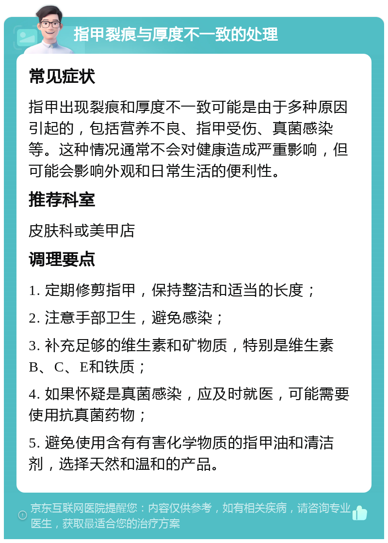 指甲裂痕与厚度不一致的处理 常见症状 指甲出现裂痕和厚度不一致可能是由于多种原因引起的，包括营养不良、指甲受伤、真菌感染等。这种情况通常不会对健康造成严重影响，但可能会影响外观和日常生活的便利性。 推荐科室 皮肤科或美甲店 调理要点 1. 定期修剪指甲，保持整洁和适当的长度； 2. 注意手部卫生，避免感染； 3. 补充足够的维生素和矿物质，特别是维生素B、C、E和铁质； 4. 如果怀疑是真菌感染，应及时就医，可能需要使用抗真菌药物； 5. 避免使用含有有害化学物质的指甲油和清洁剂，选择天然和温和的产品。