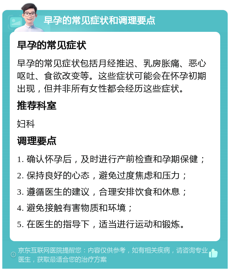 早孕的常见症状和调理要点 早孕的常见症状 早孕的常见症状包括月经推迟、乳房胀痛、恶心呕吐、食欲改变等。这些症状可能会在怀孕初期出现，但并非所有女性都会经历这些症状。 推荐科室 妇科 调理要点 1. 确认怀孕后，及时进行产前检查和孕期保健； 2. 保持良好的心态，避免过度焦虑和压力； 3. 遵循医生的建议，合理安排饮食和休息； 4. 避免接触有害物质和环境； 5. 在医生的指导下，适当进行运动和锻炼。