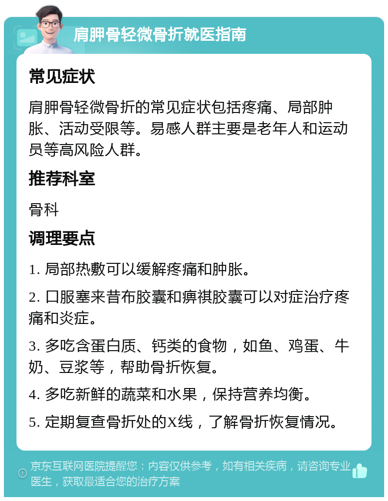 肩胛骨轻微骨折就医指南 常见症状 肩胛骨轻微骨折的常见症状包括疼痛、局部肿胀、活动受限等。易感人群主要是老年人和运动员等高风险人群。 推荐科室 骨科 调理要点 1. 局部热敷可以缓解疼痛和肿胀。 2. 口服塞来昔布胶囊和痹祺胶囊可以对症治疗疼痛和炎症。 3. 多吃含蛋白质、钙类的食物，如鱼、鸡蛋、牛奶、豆浆等，帮助骨折恢复。 4. 多吃新鲜的蔬菜和水果，保持营养均衡。 5. 定期复查骨折处的X线，了解骨折恢复情况。