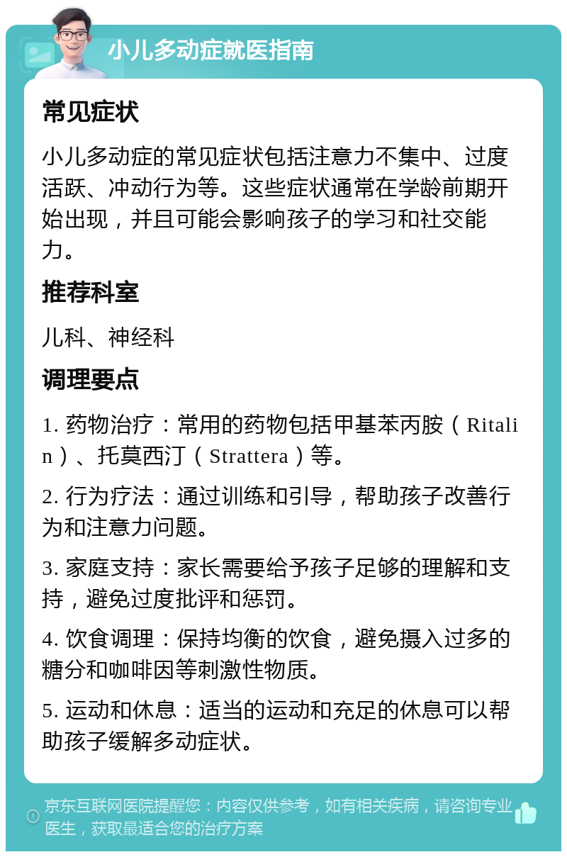 小儿多动症就医指南 常见症状 小儿多动症的常见症状包括注意力不集中、过度活跃、冲动行为等。这些症状通常在学龄前期开始出现，并且可能会影响孩子的学习和社交能力。 推荐科室 儿科、神经科 调理要点 1. 药物治疗：常用的药物包括甲基苯丙胺（Ritalin）、托莫西汀（Strattera）等。 2. 行为疗法：通过训练和引导，帮助孩子改善行为和注意力问题。 3. 家庭支持：家长需要给予孩子足够的理解和支持，避免过度批评和惩罚。 4. 饮食调理：保持均衡的饮食，避免摄入过多的糖分和咖啡因等刺激性物质。 5. 运动和休息：适当的运动和充足的休息可以帮助孩子缓解多动症状。