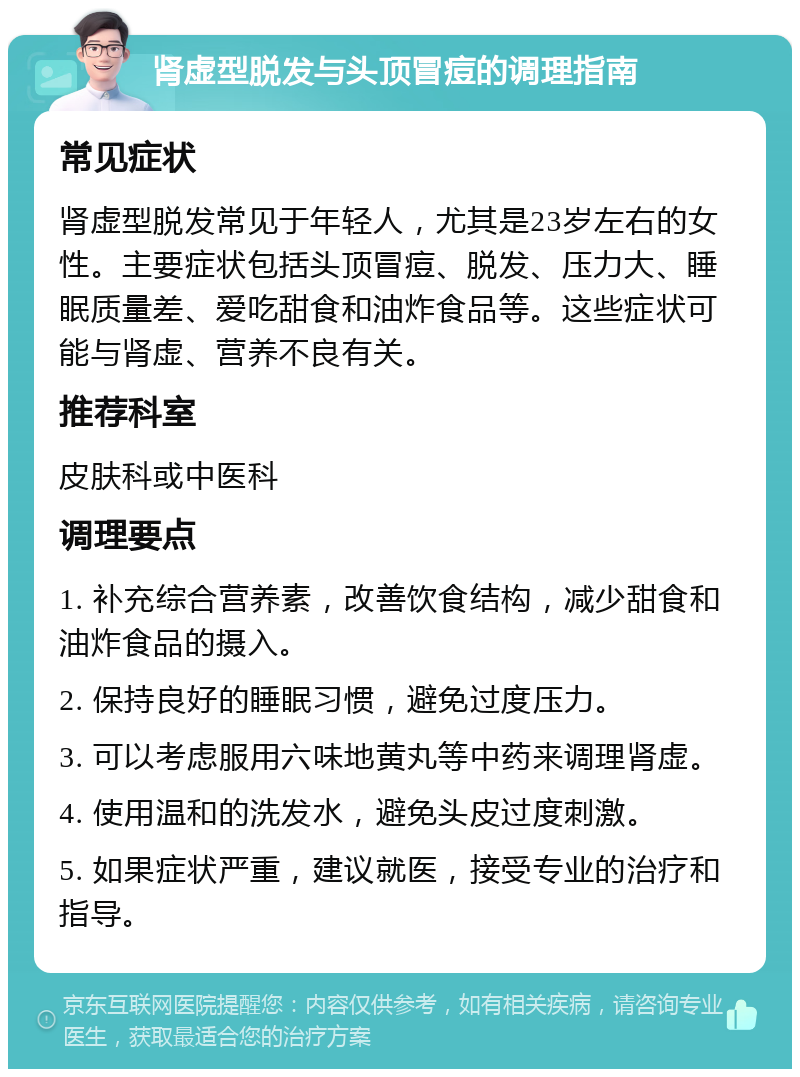 肾虚型脱发与头顶冒痘的调理指南 常见症状 肾虚型脱发常见于年轻人，尤其是23岁左右的女性。主要症状包括头顶冒痘、脱发、压力大、睡眠质量差、爱吃甜食和油炸食品等。这些症状可能与肾虚、营养不良有关。 推荐科室 皮肤科或中医科 调理要点 1. 补充综合营养素，改善饮食结构，减少甜食和油炸食品的摄入。 2. 保持良好的睡眠习惯，避免过度压力。 3. 可以考虑服用六味地黄丸等中药来调理肾虚。 4. 使用温和的洗发水，避免头皮过度刺激。 5. 如果症状严重，建议就医，接受专业的治疗和指导。