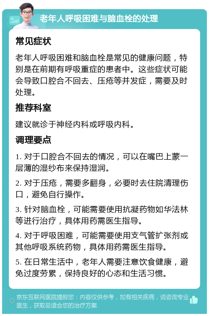 老年人呼吸困难与脑血栓的处理 常见症状 老年人呼吸困难和脑血栓是常见的健康问题，特别是在前期有呼吸重症的患者中。这些症状可能会导致口腔合不回去、压疮等并发症，需要及时处理。 推荐科室 建议就诊于神经内科或呼吸内科。 调理要点 1. 对于口腔合不回去的情况，可以在嘴巴上蒙一层薄的湿纱布来保持湿润。 2. 对于压疮，需要多翻身，必要时去住院清理伤口，避免自行操作。 3. 针对脑血栓，可能需要使用抗凝药物如华法林等进行治疗，具体用药需医生指导。 4. 对于呼吸困难，可能需要使用支气管扩张剂或其他呼吸系统药物，具体用药需医生指导。 5. 在日常生活中，老年人需要注意饮食健康，避免过度劳累，保持良好的心态和生活习惯。