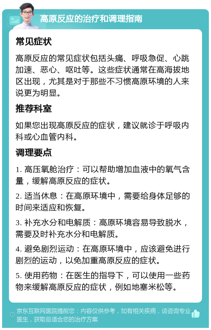 高原反应的治疗和调理指南 常见症状 高原反应的常见症状包括头痛、呼吸急促、心跳加速、恶心、呕吐等。这些症状通常在高海拔地区出现，尤其是对于那些不习惯高原环境的人来说更为明显。 推荐科室 如果您出现高原反应的症状，建议就诊于呼吸内科或心血管内科。 调理要点 1. 高压氧舱治疗：可以帮助增加血液中的氧气含量，缓解高原反应的症状。 2. 适当休息：在高原环境中，需要给身体足够的时间来适应和恢复。 3. 补充水分和电解质：高原环境容易导致脱水，需要及时补充水分和电解质。 4. 避免剧烈运动：在高原环境中，应该避免进行剧烈的运动，以免加重高原反应的症状。 5. 使用药物：在医生的指导下，可以使用一些药物来缓解高原反应的症状，例如地塞米松等。