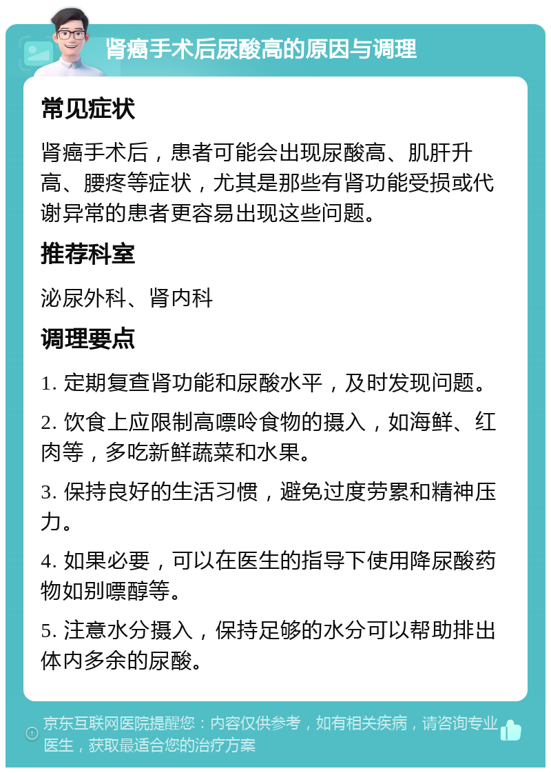 肾癌手术后尿酸高的原因与调理 常见症状 肾癌手术后，患者可能会出现尿酸高、肌肝升高、腰疼等症状，尤其是那些有肾功能受损或代谢异常的患者更容易出现这些问题。 推荐科室 泌尿外科、肾内科 调理要点 1. 定期复查肾功能和尿酸水平，及时发现问题。 2. 饮食上应限制高嘌呤食物的摄入，如海鲜、红肉等，多吃新鲜蔬菜和水果。 3. 保持良好的生活习惯，避免过度劳累和精神压力。 4. 如果必要，可以在医生的指导下使用降尿酸药物如别嘌醇等。 5. 注意水分摄入，保持足够的水分可以帮助排出体内多余的尿酸。