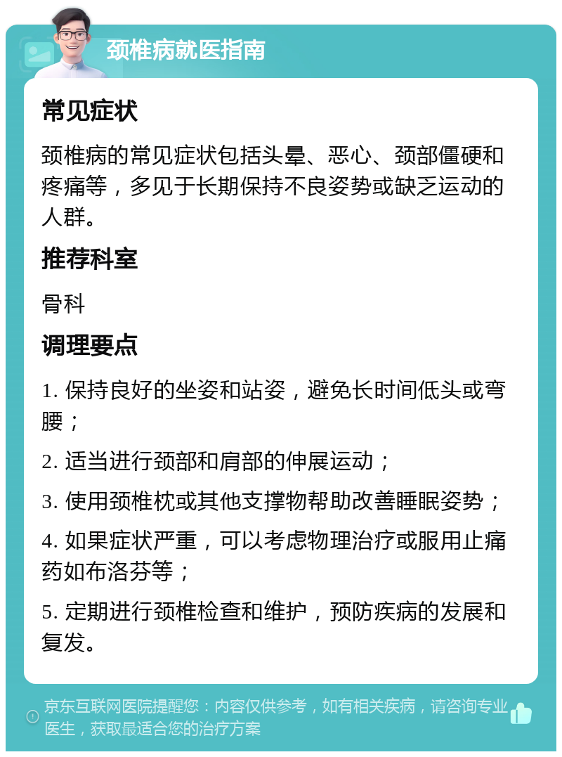 颈椎病就医指南 常见症状 颈椎病的常见症状包括头晕、恶心、颈部僵硬和疼痛等，多见于长期保持不良姿势或缺乏运动的人群。 推荐科室 骨科 调理要点 1. 保持良好的坐姿和站姿，避免长时间低头或弯腰； 2. 适当进行颈部和肩部的伸展运动； 3. 使用颈椎枕或其他支撑物帮助改善睡眠姿势； 4. 如果症状严重，可以考虑物理治疗或服用止痛药如布洛芬等； 5. 定期进行颈椎检查和维护，预防疾病的发展和复发。