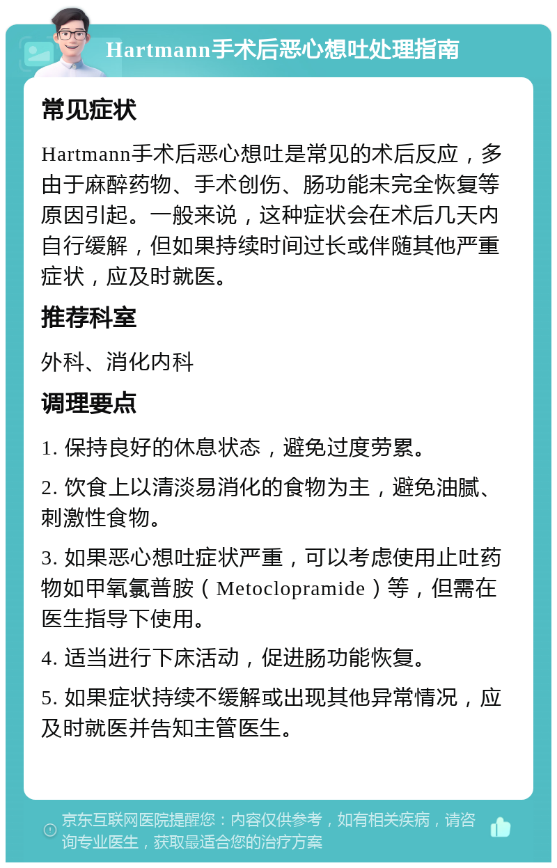 Hartmann手术后恶心想吐处理指南 常见症状 Hartmann手术后恶心想吐是常见的术后反应，多由于麻醉药物、手术创伤、肠功能未完全恢复等原因引起。一般来说，这种症状会在术后几天内自行缓解，但如果持续时间过长或伴随其他严重症状，应及时就医。 推荐科室 外科、消化内科 调理要点 1. 保持良好的休息状态，避免过度劳累。 2. 饮食上以清淡易消化的食物为主，避免油腻、刺激性食物。 3. 如果恶心想吐症状严重，可以考虑使用止吐药物如甲氧氯普胺（Metoclopramide）等，但需在医生指导下使用。 4. 适当进行下床活动，促进肠功能恢复。 5. 如果症状持续不缓解或出现其他异常情况，应及时就医并告知主管医生。