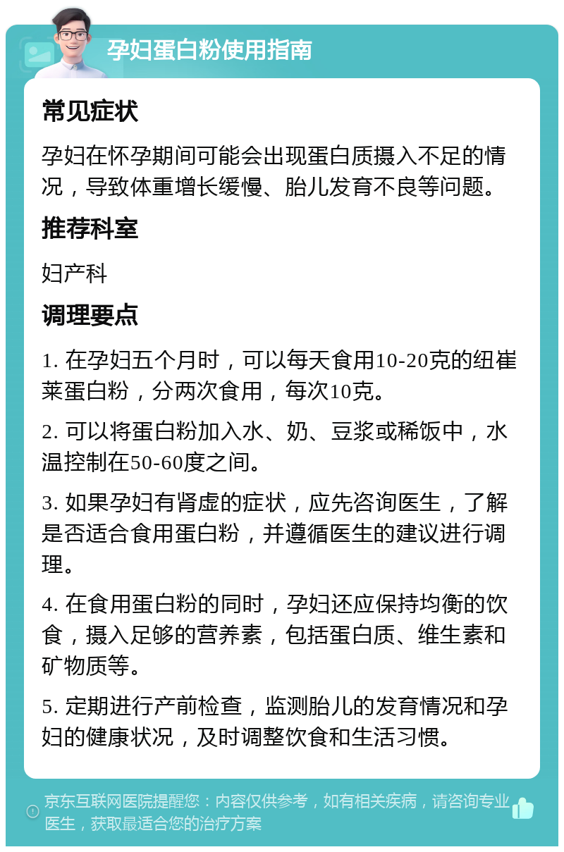 孕妇蛋白粉使用指南 常见症状 孕妇在怀孕期间可能会出现蛋白质摄入不足的情况，导致体重增长缓慢、胎儿发育不良等问题。 推荐科室 妇产科 调理要点 1. 在孕妇五个月时，可以每天食用10-20克的纽崔莱蛋白粉，分两次食用，每次10克。 2. 可以将蛋白粉加入水、奶、豆浆或稀饭中，水温控制在50-60度之间。 3. 如果孕妇有肾虚的症状，应先咨询医生，了解是否适合食用蛋白粉，并遵循医生的建议进行调理。 4. 在食用蛋白粉的同时，孕妇还应保持均衡的饮食，摄入足够的营养素，包括蛋白质、维生素和矿物质等。 5. 定期进行产前检查，监测胎儿的发育情况和孕妇的健康状况，及时调整饮食和生活习惯。