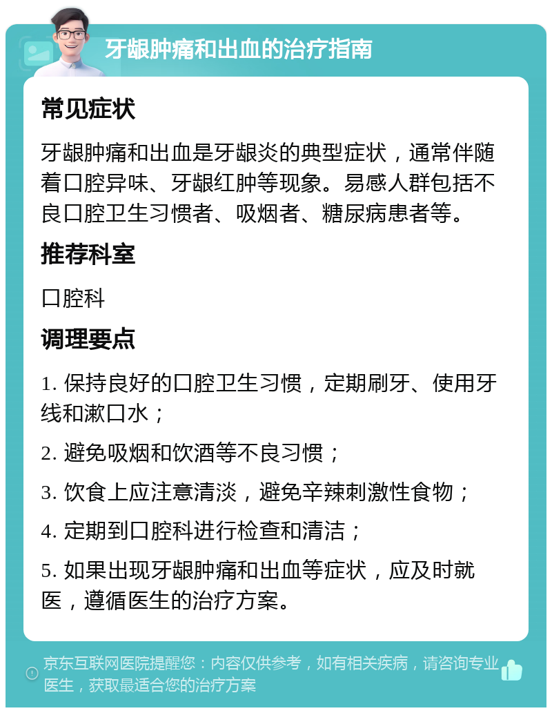 牙龈肿痛和出血的治疗指南 常见症状 牙龈肿痛和出血是牙龈炎的典型症状，通常伴随着口腔异味、牙龈红肿等现象。易感人群包括不良口腔卫生习惯者、吸烟者、糖尿病患者等。 推荐科室 口腔科 调理要点 1. 保持良好的口腔卫生习惯，定期刷牙、使用牙线和漱口水； 2. 避免吸烟和饮酒等不良习惯； 3. 饮食上应注意清淡，避免辛辣刺激性食物； 4. 定期到口腔科进行检查和清洁； 5. 如果出现牙龈肿痛和出血等症状，应及时就医，遵循医生的治疗方案。