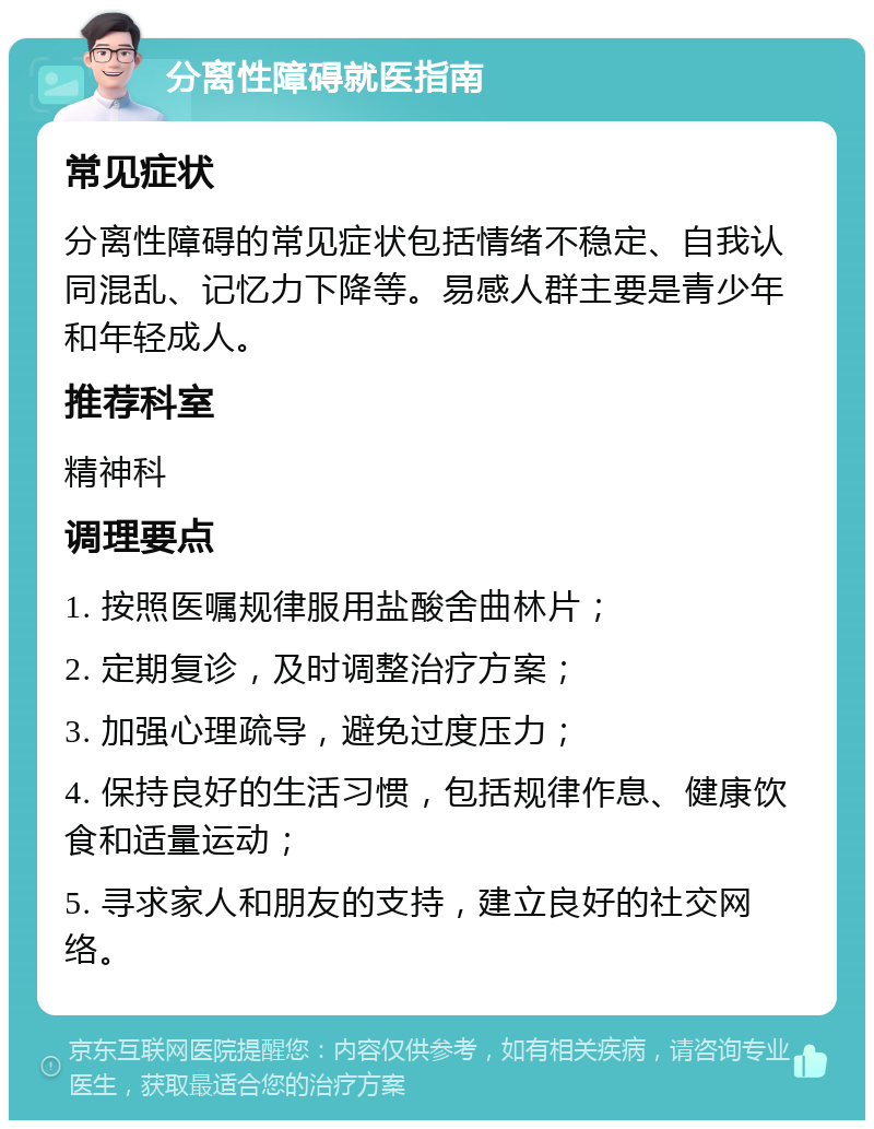 分离性障碍就医指南 常见症状 分离性障碍的常见症状包括情绪不稳定、自我认同混乱、记忆力下降等。易感人群主要是青少年和年轻成人。 推荐科室 精神科 调理要点 1. 按照医嘱规律服用盐酸舍曲林片； 2. 定期复诊，及时调整治疗方案； 3. 加强心理疏导，避免过度压力； 4. 保持良好的生活习惯，包括规律作息、健康饮食和适量运动； 5. 寻求家人和朋友的支持，建立良好的社交网络。