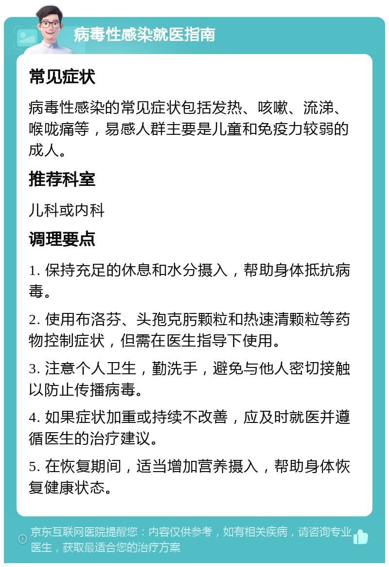 病毒性感染就医指南 常见症状 病毒性感染的常见症状包括发热、咳嗽、流涕、喉咙痛等，易感人群主要是儿童和免疫力较弱的成人。 推荐科室 儿科或内科 调理要点 1. 保持充足的休息和水分摄入，帮助身体抵抗病毒。 2. 使用布洛芬、头孢克肟颗粒和热速清颗粒等药物控制症状，但需在医生指导下使用。 3. 注意个人卫生，勤洗手，避免与他人密切接触以防止传播病毒。 4. 如果症状加重或持续不改善，应及时就医并遵循医生的治疗建议。 5. 在恢复期间，适当增加营养摄入，帮助身体恢复健康状态。