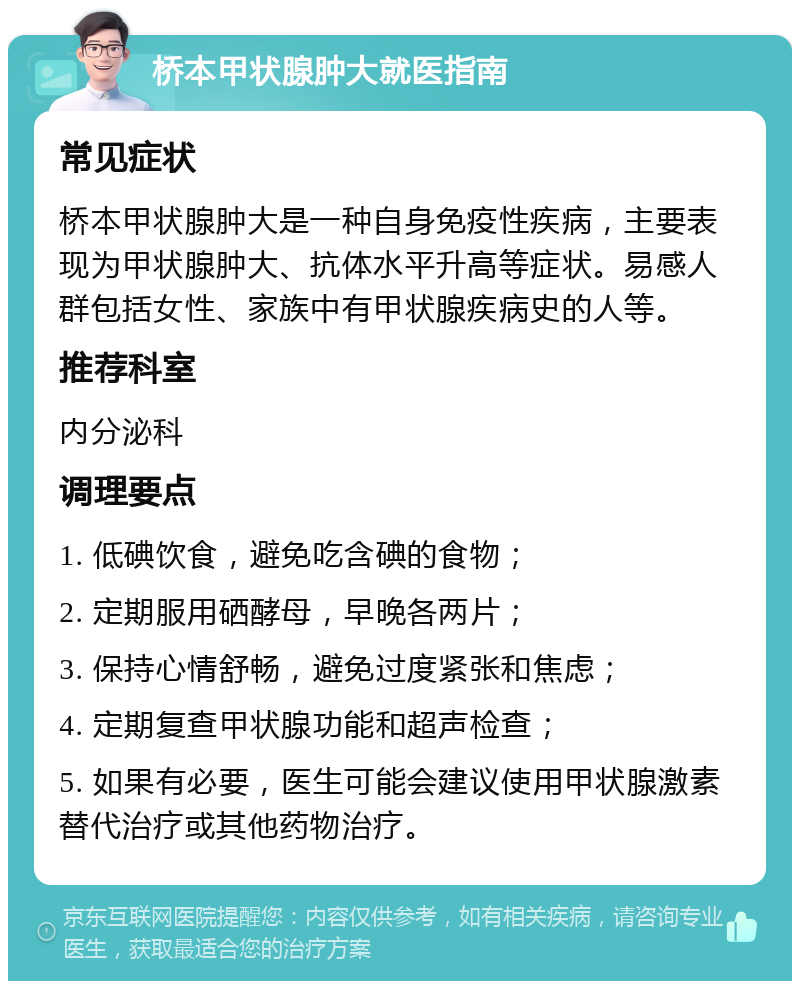 桥本甲状腺肿大就医指南 常见症状 桥本甲状腺肿大是一种自身免疫性疾病，主要表现为甲状腺肿大、抗体水平升高等症状。易感人群包括女性、家族中有甲状腺疾病史的人等。 推荐科室 内分泌科 调理要点 1. 低碘饮食，避免吃含碘的食物； 2. 定期服用硒酵母，早晚各两片； 3. 保持心情舒畅，避免过度紧张和焦虑； 4. 定期复查甲状腺功能和超声检查； 5. 如果有必要，医生可能会建议使用甲状腺激素替代治疗或其他药物治疗。