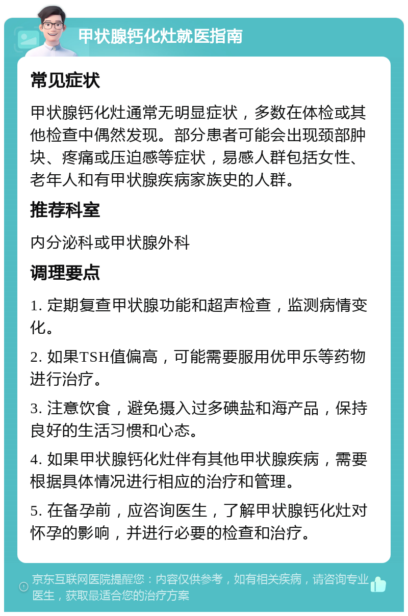 甲状腺钙化灶就医指南 常见症状 甲状腺钙化灶通常无明显症状，多数在体检或其他检查中偶然发现。部分患者可能会出现颈部肿块、疼痛或压迫感等症状，易感人群包括女性、老年人和有甲状腺疾病家族史的人群。 推荐科室 内分泌科或甲状腺外科 调理要点 1. 定期复查甲状腺功能和超声检查，监测病情变化。 2. 如果TSH值偏高，可能需要服用优甲乐等药物进行治疗。 3. 注意饮食，避免摄入过多碘盐和海产品，保持良好的生活习惯和心态。 4. 如果甲状腺钙化灶伴有其他甲状腺疾病，需要根据具体情况进行相应的治疗和管理。 5. 在备孕前，应咨询医生，了解甲状腺钙化灶对怀孕的影响，并进行必要的检查和治疗。