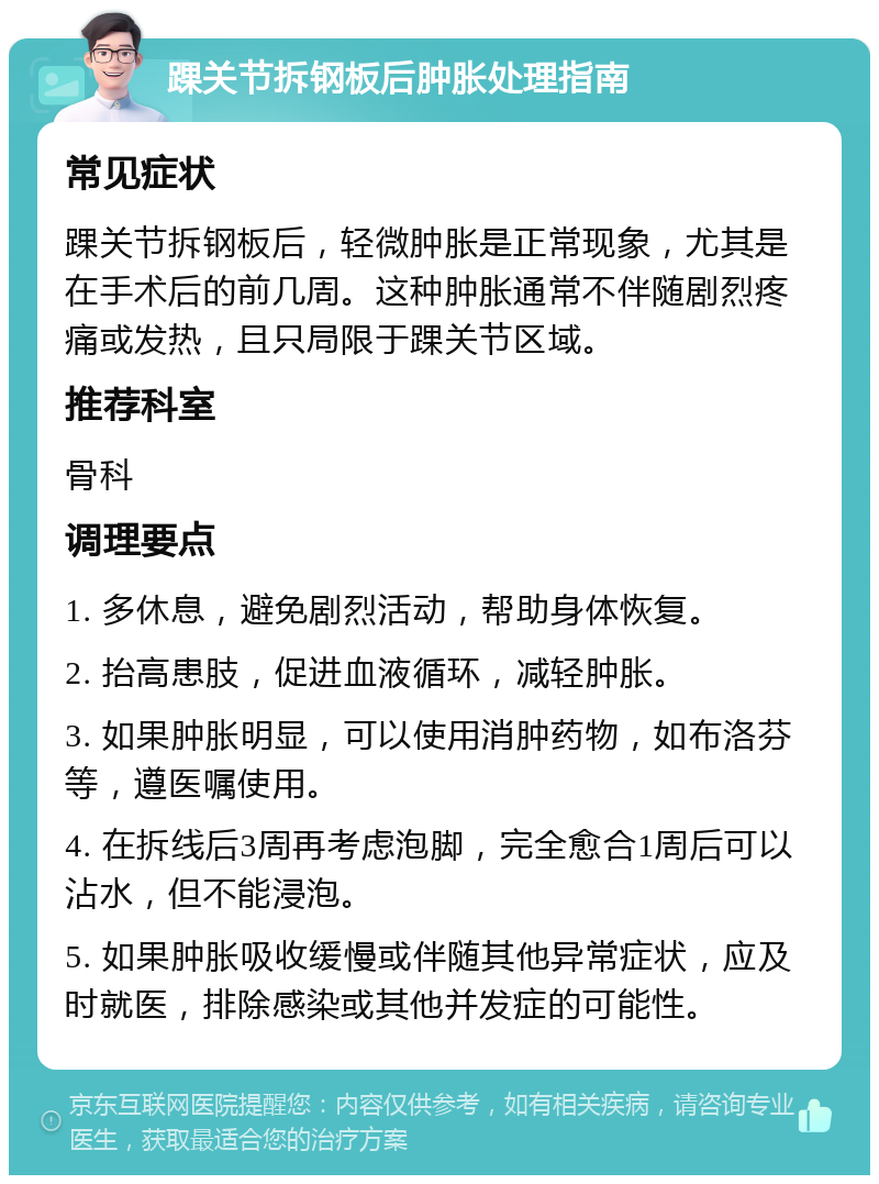 踝关节拆钢板后肿胀处理指南 常见症状 踝关节拆钢板后，轻微肿胀是正常现象，尤其是在手术后的前几周。这种肿胀通常不伴随剧烈疼痛或发热，且只局限于踝关节区域。 推荐科室 骨科 调理要点 1. 多休息，避免剧烈活动，帮助身体恢复。 2. 抬高患肢，促进血液循环，减轻肿胀。 3. 如果肿胀明显，可以使用消肿药物，如布洛芬等，遵医嘱使用。 4. 在拆线后3周再考虑泡脚，完全愈合1周后可以沾水，但不能浸泡。 5. 如果肿胀吸收缓慢或伴随其他异常症状，应及时就医，排除感染或其他并发症的可能性。