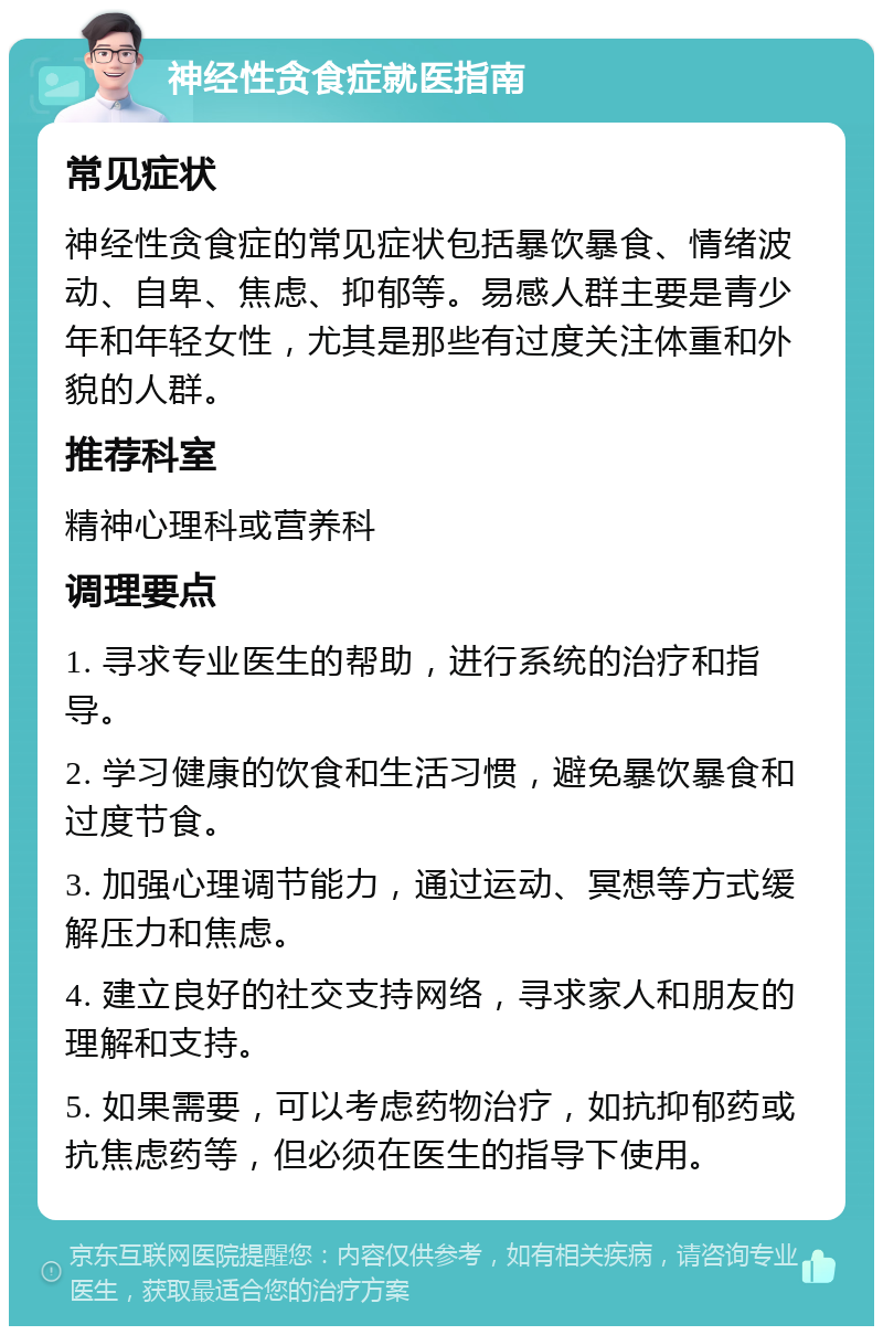 神经性贪食症就医指南 常见症状 神经性贪食症的常见症状包括暴饮暴食、情绪波动、自卑、焦虑、抑郁等。易感人群主要是青少年和年轻女性，尤其是那些有过度关注体重和外貌的人群。 推荐科室 精神心理科或营养科 调理要点 1. 寻求专业医生的帮助，进行系统的治疗和指导。 2. 学习健康的饮食和生活习惯，避免暴饮暴食和过度节食。 3. 加强心理调节能力，通过运动、冥想等方式缓解压力和焦虑。 4. 建立良好的社交支持网络，寻求家人和朋友的理解和支持。 5. 如果需要，可以考虑药物治疗，如抗抑郁药或抗焦虑药等，但必须在医生的指导下使用。