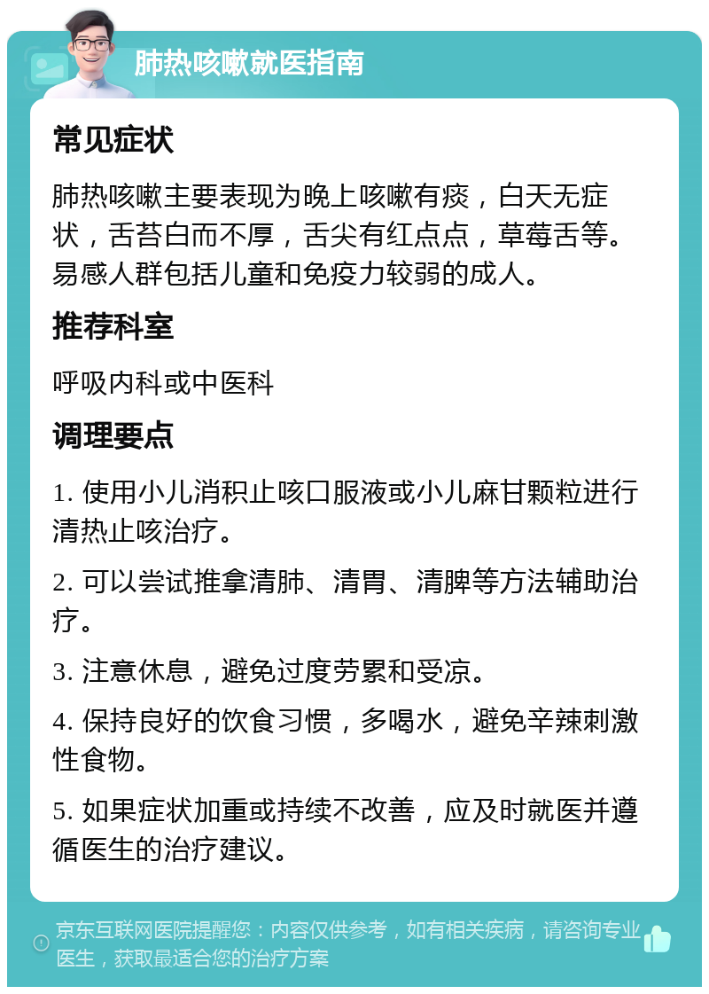 肺热咳嗽就医指南 常见症状 肺热咳嗽主要表现为晚上咳嗽有痰，白天无症状，舌苔白而不厚，舌尖有红点点，草莓舌等。易感人群包括儿童和免疫力较弱的成人。 推荐科室 呼吸内科或中医科 调理要点 1. 使用小儿消积止咳口服液或小儿麻甘颗粒进行清热止咳治疗。 2. 可以尝试推拿清肺、清胃、清脾等方法辅助治疗。 3. 注意休息，避免过度劳累和受凉。 4. 保持良好的饮食习惯，多喝水，避免辛辣刺激性食物。 5. 如果症状加重或持续不改善，应及时就医并遵循医生的治疗建议。