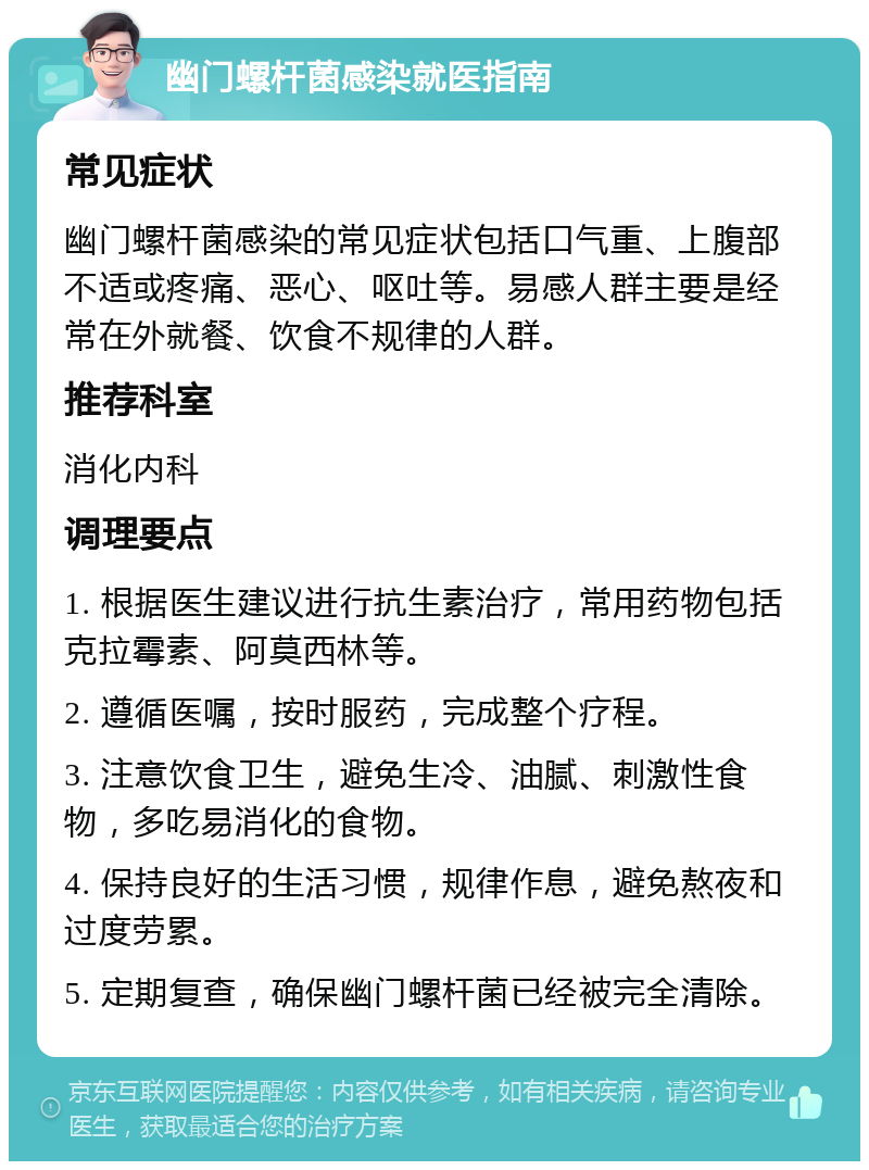 幽门螺杆菌感染就医指南 常见症状 幽门螺杆菌感染的常见症状包括口气重、上腹部不适或疼痛、恶心、呕吐等。易感人群主要是经常在外就餐、饮食不规律的人群。 推荐科室 消化内科 调理要点 1. 根据医生建议进行抗生素治疗，常用药物包括克拉霉素、阿莫西林等。 2. 遵循医嘱，按时服药，完成整个疗程。 3. 注意饮食卫生，避免生冷、油腻、刺激性食物，多吃易消化的食物。 4. 保持良好的生活习惯，规律作息，避免熬夜和过度劳累。 5. 定期复查，确保幽门螺杆菌已经被完全清除。