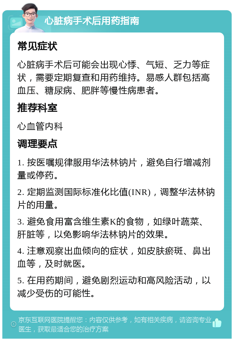 心脏病手术后用药指南 常见症状 心脏病手术后可能会出现心悸、气短、乏力等症状，需要定期复查和用药维持。易感人群包括高血压、糖尿病、肥胖等慢性病患者。 推荐科室 心血管内科 调理要点 1. 按医嘱规律服用华法林钠片，避免自行增减剂量或停药。 2. 定期监测国际标准化比值(INR)，调整华法林钠片的用量。 3. 避免食用富含维生素K的食物，如绿叶蔬菜、肝脏等，以免影响华法林钠片的效果。 4. 注意观察出血倾向的症状，如皮肤瘀斑、鼻出血等，及时就医。 5. 在用药期间，避免剧烈运动和高风险活动，以减少受伤的可能性。