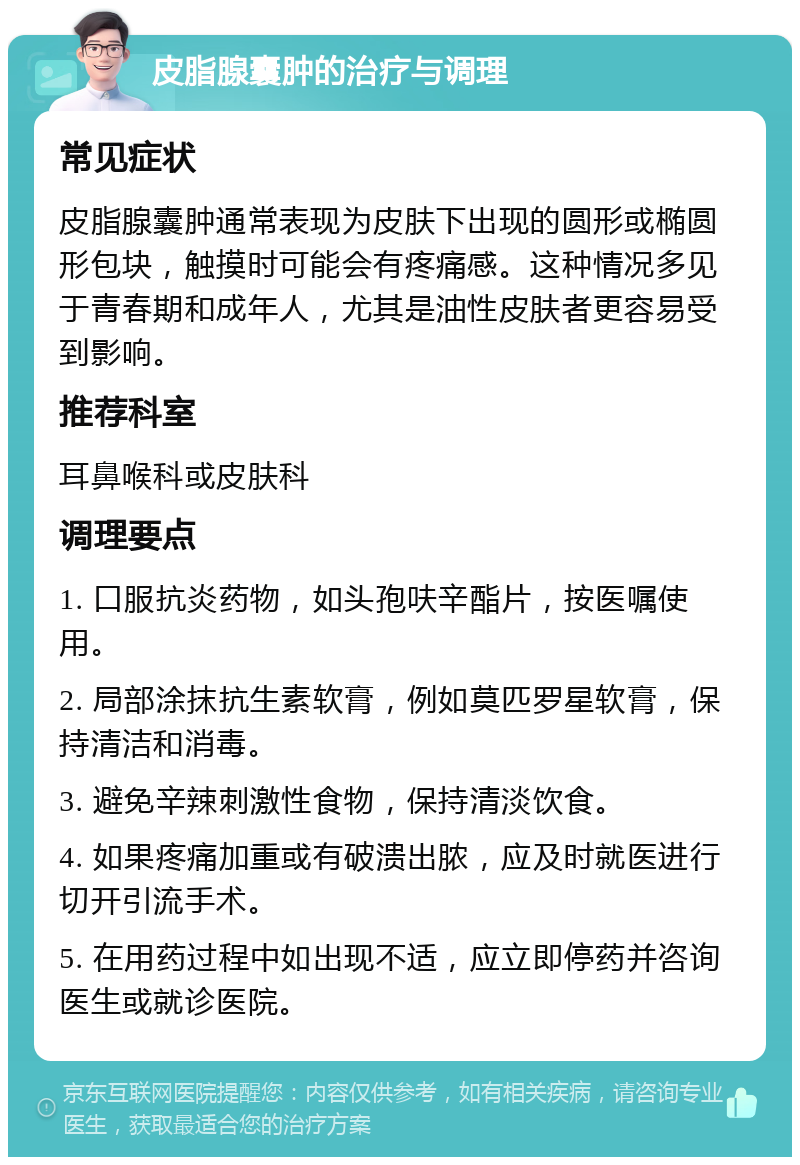 皮脂腺囊肿的治疗与调理 常见症状 皮脂腺囊肿通常表现为皮肤下出现的圆形或椭圆形包块，触摸时可能会有疼痛感。这种情况多见于青春期和成年人，尤其是油性皮肤者更容易受到影响。 推荐科室 耳鼻喉科或皮肤科 调理要点 1. 口服抗炎药物，如头孢呋辛酯片，按医嘱使用。 2. 局部涂抹抗生素软膏，例如莫匹罗星软膏，保持清洁和消毒。 3. 避免辛辣刺激性食物，保持清淡饮食。 4. 如果疼痛加重或有破溃出脓，应及时就医进行切开引流手术。 5. 在用药过程中如出现不适，应立即停药并咨询医生或就诊医院。